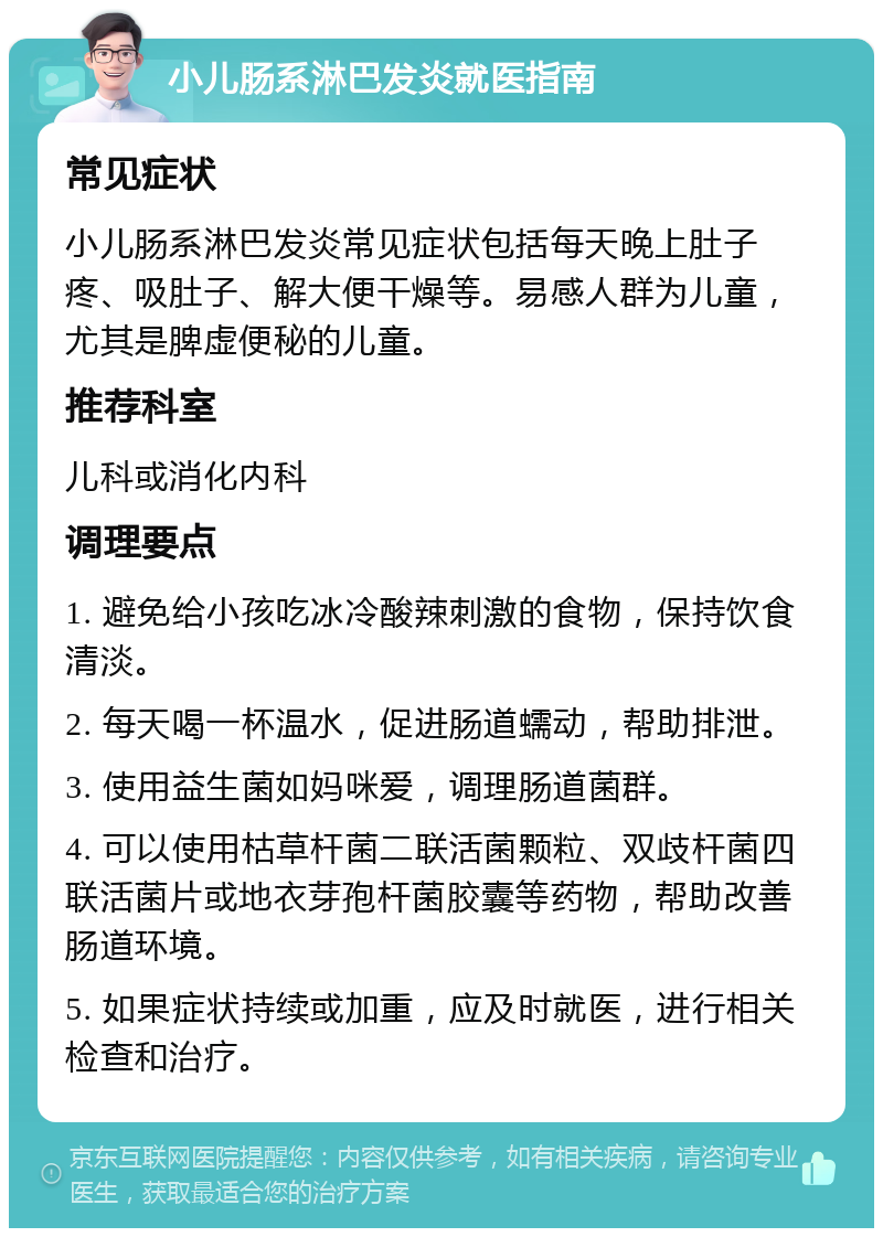 小儿肠系淋巴发炎就医指南 常见症状 小儿肠系淋巴发炎常见症状包括每天晚上肚子疼、吸肚子、解大便干燥等。易感人群为儿童，尤其是脾虚便秘的儿童。 推荐科室 儿科或消化内科 调理要点 1. 避免给小孩吃冰冷酸辣刺激的食物，保持饮食清淡。 2. 每天喝一杯温水，促进肠道蠕动，帮助排泄。 3. 使用益生菌如妈咪爱，调理肠道菌群。 4. 可以使用枯草杆菌二联活菌颗粒、双歧杆菌四联活菌片或地衣芽孢杆菌胶囊等药物，帮助改善肠道环境。 5. 如果症状持续或加重，应及时就医，进行相关检查和治疗。