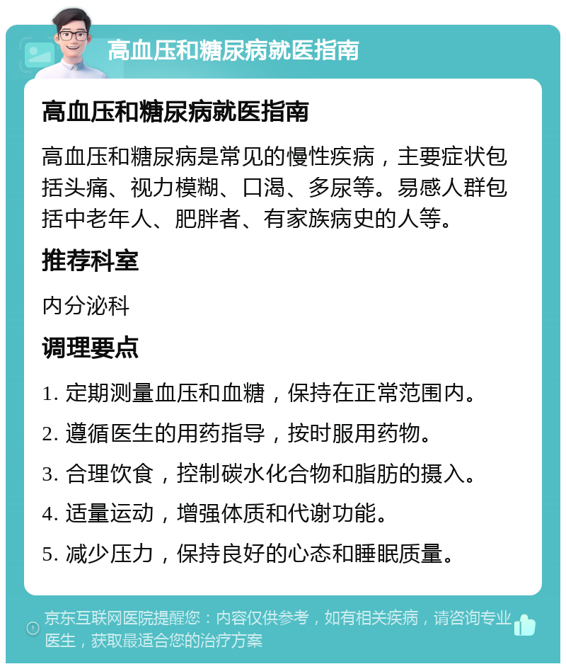 高血压和糖尿病就医指南 高血压和糖尿病就医指南 高血压和糖尿病是常见的慢性疾病，主要症状包括头痛、视力模糊、口渴、多尿等。易感人群包括中老年人、肥胖者、有家族病史的人等。 推荐科室 内分泌科 调理要点 1. 定期测量血压和血糖，保持在正常范围内。 2. 遵循医生的用药指导，按时服用药物。 3. 合理饮食，控制碳水化合物和脂肪的摄入。 4. 适量运动，增强体质和代谢功能。 5. 减少压力，保持良好的心态和睡眠质量。