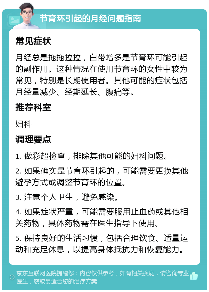 节育环引起的月经问题指南 常见症状 月经总是拖拖拉拉，白带增多是节育环可能引起的副作用。这种情况在使用节育环的女性中较为常见，特别是长期使用者。其他可能的症状包括月经量减少、经期延长、腹痛等。 推荐科室 妇科 调理要点 1. 做彩超检查，排除其他可能的妇科问题。 2. 如果确实是节育环引起的，可能需要更换其他避孕方式或调整节育环的位置。 3. 注意个人卫生，避免感染。 4. 如果症状严重，可能需要服用止血药或其他相关药物，具体药物需在医生指导下使用。 5. 保持良好的生活习惯，包括合理饮食、适量运动和充足休息，以提高身体抵抗力和恢复能力。