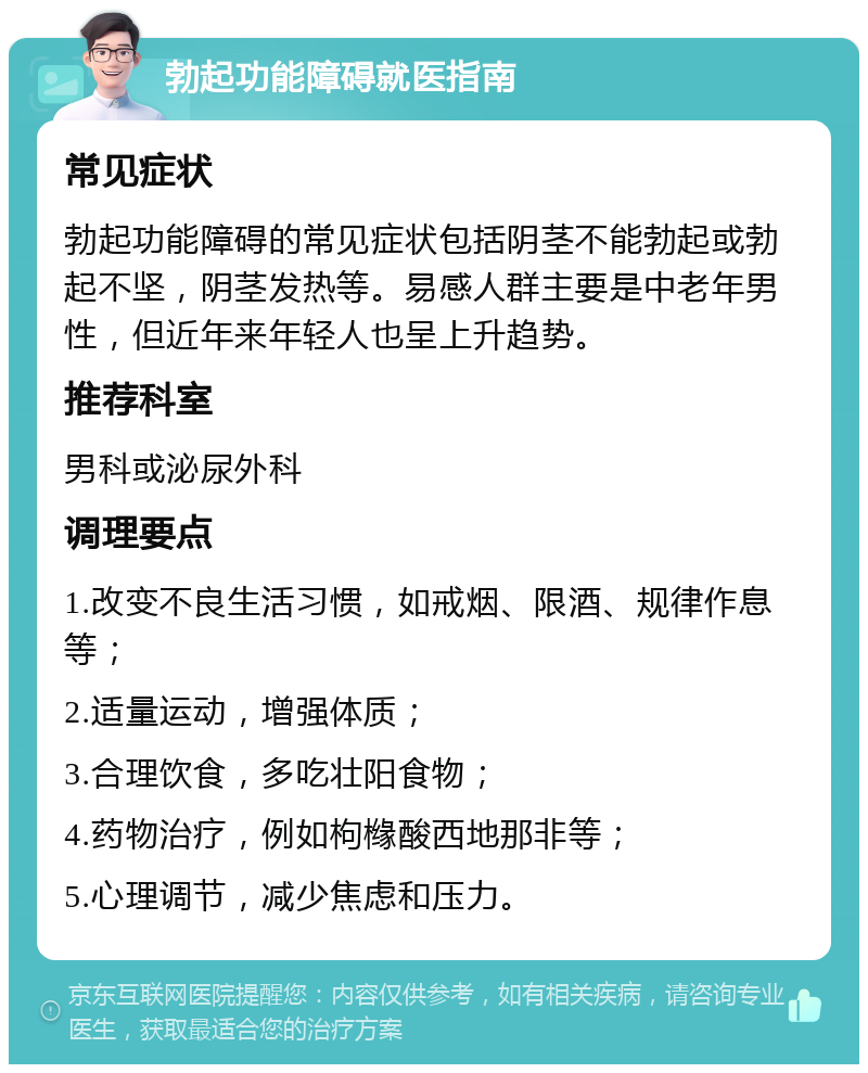 勃起功能障碍就医指南 常见症状 勃起功能障碍的常见症状包括阴茎不能勃起或勃起不坚，阴茎发热等。易感人群主要是中老年男性，但近年来年轻人也呈上升趋势。 推荐科室 男科或泌尿外科 调理要点 1.改变不良生活习惯，如戒烟、限酒、规律作息等； 2.适量运动，增强体质； 3.合理饮食，多吃壮阳食物； 4.药物治疗，例如枸橼酸西地那非等； 5.心理调节，减少焦虑和压力。