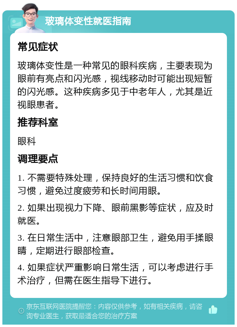 玻璃体变性就医指南 常见症状 玻璃体变性是一种常见的眼科疾病，主要表现为眼前有亮点和闪光感，视线移动时可能出现短暂的闪光感。这种疾病多见于中老年人，尤其是近视眼患者。 推荐科室 眼科 调理要点 1. 不需要特殊处理，保持良好的生活习惯和饮食习惯，避免过度疲劳和长时间用眼。 2. 如果出现视力下降、眼前黑影等症状，应及时就医。 3. 在日常生活中，注意眼部卫生，避免用手揉眼睛，定期进行眼部检查。 4. 如果症状严重影响日常生活，可以考虑进行手术治疗，但需在医生指导下进行。