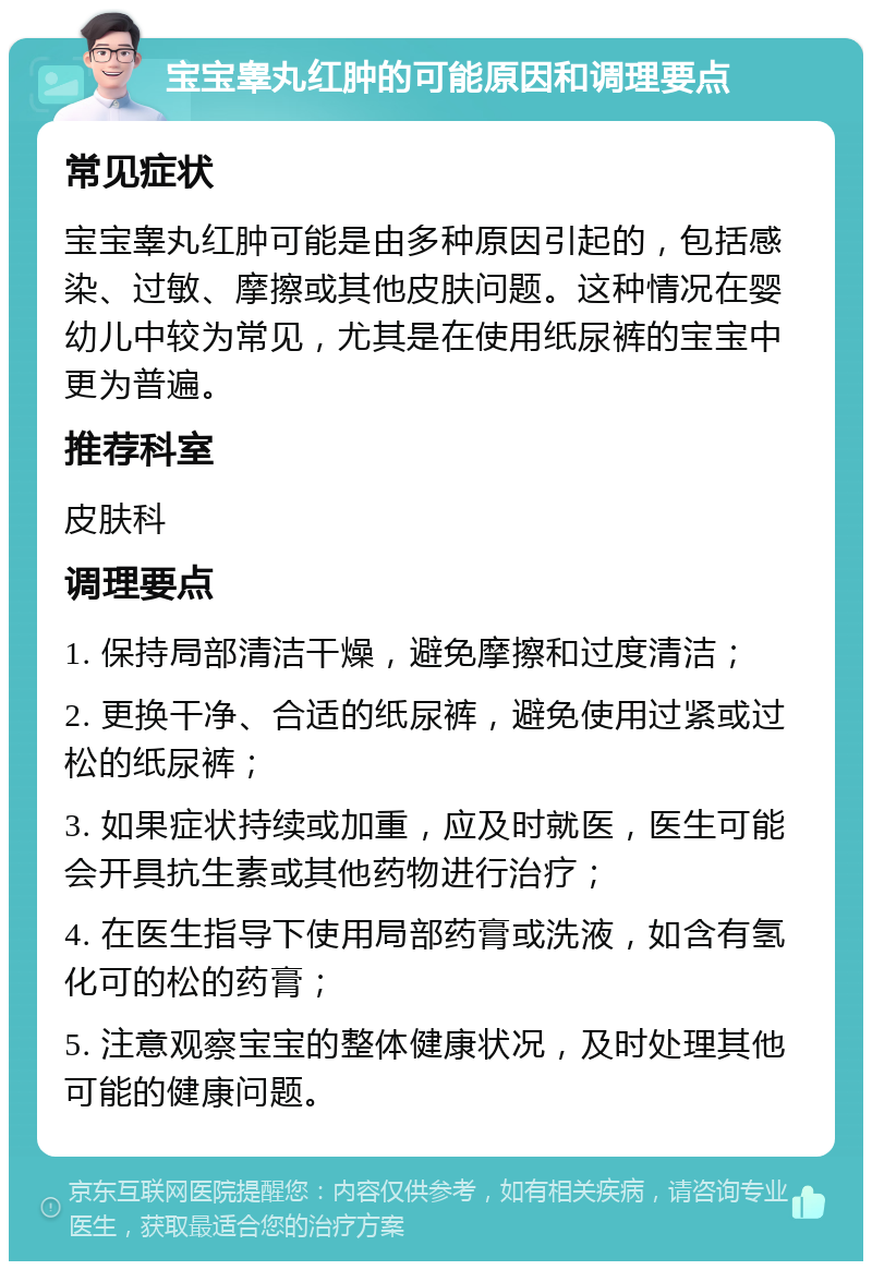 宝宝睾丸红肿的可能原因和调理要点 常见症状 宝宝睾丸红肿可能是由多种原因引起的，包括感染、过敏、摩擦或其他皮肤问题。这种情况在婴幼儿中较为常见，尤其是在使用纸尿裤的宝宝中更为普遍。 推荐科室 皮肤科 调理要点 1. 保持局部清洁干燥，避免摩擦和过度清洁； 2. 更换干净、合适的纸尿裤，避免使用过紧或过松的纸尿裤； 3. 如果症状持续或加重，应及时就医，医生可能会开具抗生素或其他药物进行治疗； 4. 在医生指导下使用局部药膏或洗液，如含有氢化可的松的药膏； 5. 注意观察宝宝的整体健康状况，及时处理其他可能的健康问题。