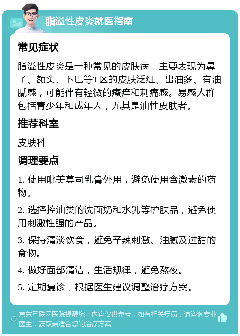 脂溢性皮炎就医指南 常见症状 脂溢性皮炎是一种常见的皮肤病，主要表现为鼻子、额头、下巴等T区的皮肤泛红、出油多、有油腻感，可能伴有轻微的瘙痒和刺痛感。易感人群包括青少年和成年人，尤其是油性皮肤者。 推荐科室 皮肤科 调理要点 1. 使用吡美莫司乳膏外用，避免使用含激素的药物。 2. 选择控油类的洗面奶和水乳等护肤品，避免使用刺激性强的产品。 3. 保持清淡饮食，避免辛辣刺激、油腻及过甜的食物。 4. 做好面部清洁，生活规律，避免熬夜。 5. 定期复诊，根据医生建议调整治疗方案。