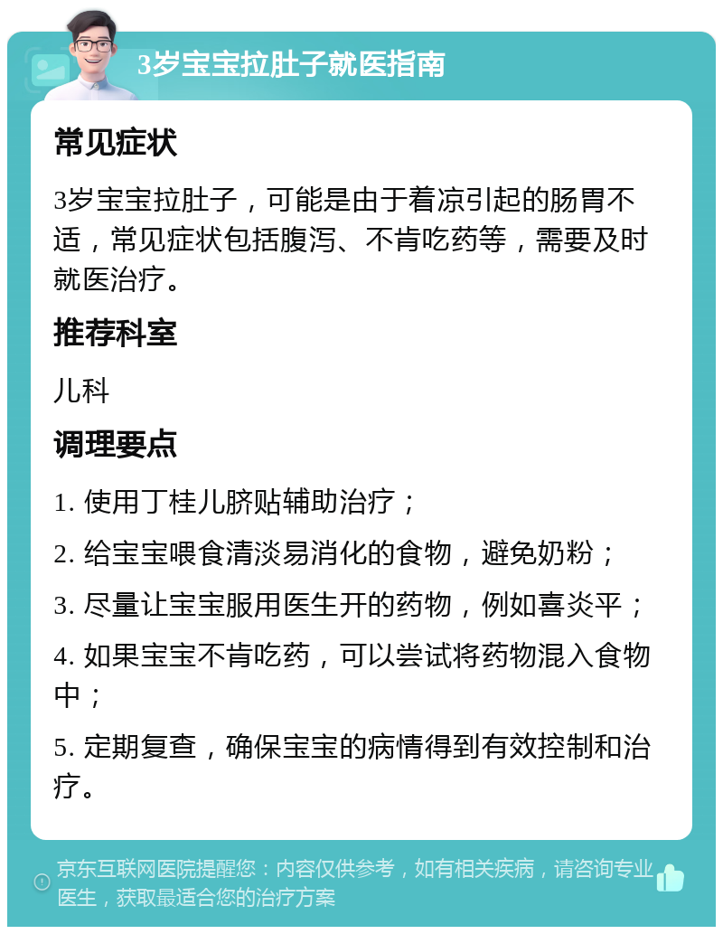 3岁宝宝拉肚子就医指南 常见症状 3岁宝宝拉肚子，可能是由于着凉引起的肠胃不适，常见症状包括腹泻、不肯吃药等，需要及时就医治疗。 推荐科室 儿科 调理要点 1. 使用丁桂儿脐贴辅助治疗； 2. 给宝宝喂食清淡易消化的食物，避免奶粉； 3. 尽量让宝宝服用医生开的药物，例如喜炎平； 4. 如果宝宝不肯吃药，可以尝试将药物混入食物中； 5. 定期复查，确保宝宝的病情得到有效控制和治疗。