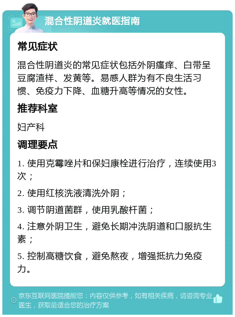 混合性阴道炎就医指南 常见症状 混合性阴道炎的常见症状包括外阴瘙痒、白带呈豆腐渣样、发黄等。易感人群为有不良生活习惯、免疫力下降、血糖升高等情况的女性。 推荐科室 妇产科 调理要点 1. 使用克霉唑片和保妇康栓进行治疗，连续使用3次； 2. 使用红核洗液清洗外阴； 3. 调节阴道菌群，使用乳酸杆菌； 4. 注意外阴卫生，避免长期冲洗阴道和口服抗生素； 5. 控制高糖饮食，避免熬夜，增强抵抗力免疫力。