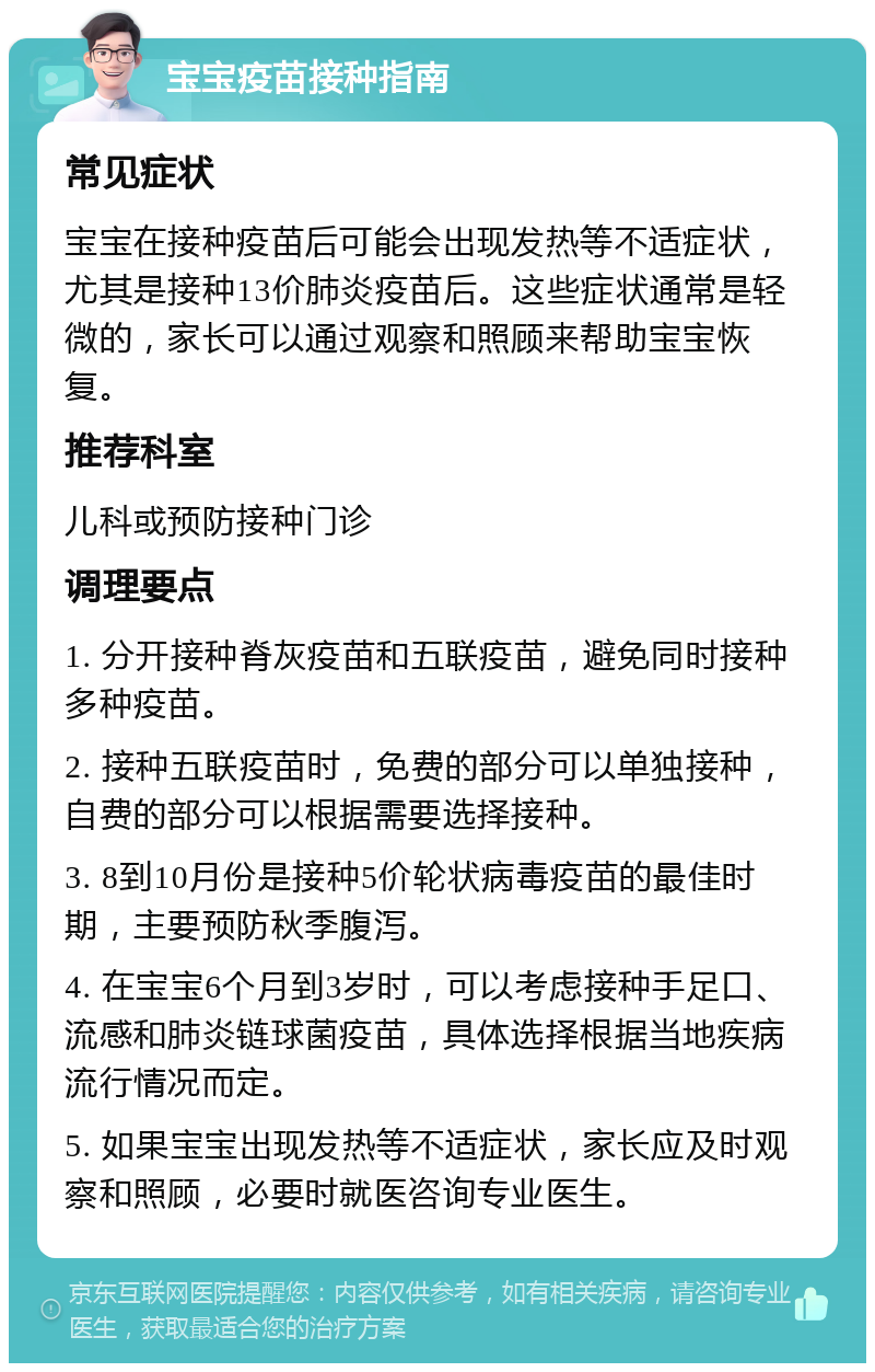 宝宝疫苗接种指南 常见症状 宝宝在接种疫苗后可能会出现发热等不适症状，尤其是接种13价肺炎疫苗后。这些症状通常是轻微的，家长可以通过观察和照顾来帮助宝宝恢复。 推荐科室 儿科或预防接种门诊 调理要点 1. 分开接种脊灰疫苗和五联疫苗，避免同时接种多种疫苗。 2. 接种五联疫苗时，免费的部分可以单独接种，自费的部分可以根据需要选择接种。 3. 8到10月份是接种5价轮状病毒疫苗的最佳时期，主要预防秋季腹泻。 4. 在宝宝6个月到3岁时，可以考虑接种手足口、流感和肺炎链球菌疫苗，具体选择根据当地疾病流行情况而定。 5. 如果宝宝出现发热等不适症状，家长应及时观察和照顾，必要时就医咨询专业医生。