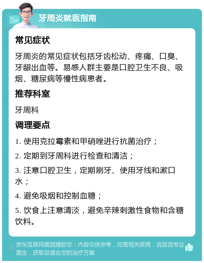 牙周炎就医指南 常见症状 牙周炎的常见症状包括牙齿松动、疼痛、口臭、牙龈出血等。易感人群主要是口腔卫生不良、吸烟、糖尿病等慢性病患者。 推荐科室 牙周科 调理要点 1. 使用克拉霉素和甲硝唑进行抗菌治疗； 2. 定期到牙周科进行检查和清洁； 3. 注意口腔卫生，定期刷牙、使用牙线和漱口水； 4. 避免吸烟和控制血糖； 5. 饮食上注意清淡，避免辛辣刺激性食物和含糖饮料。