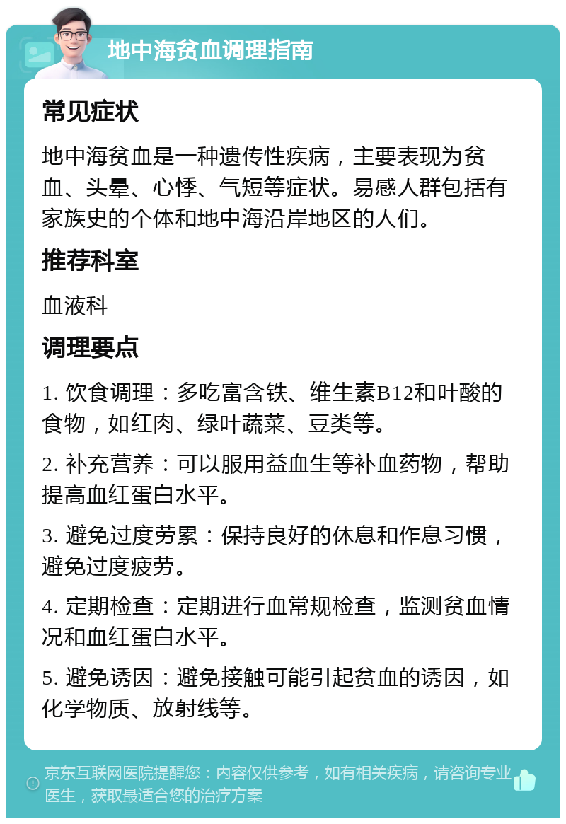 地中海贫血调理指南 常见症状 地中海贫血是一种遗传性疾病，主要表现为贫血、头晕、心悸、气短等症状。易感人群包括有家族史的个体和地中海沿岸地区的人们。 推荐科室 血液科 调理要点 1. 饮食调理：多吃富含铁、维生素B12和叶酸的食物，如红肉、绿叶蔬菜、豆类等。 2. 补充营养：可以服用益血生等补血药物，帮助提高血红蛋白水平。 3. 避免过度劳累：保持良好的休息和作息习惯，避免过度疲劳。 4. 定期检查：定期进行血常规检查，监测贫血情况和血红蛋白水平。 5. 避免诱因：避免接触可能引起贫血的诱因，如化学物质、放射线等。