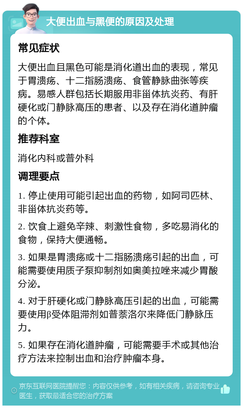 大便出血与黑便的原因及处理 常见症状 大便出血且黑色可能是消化道出血的表现，常见于胃溃疡、十二指肠溃疡、食管静脉曲张等疾病。易感人群包括长期服用非甾体抗炎药、有肝硬化或门静脉高压的患者、以及存在消化道肿瘤的个体。 推荐科室 消化内科或普外科 调理要点 1. 停止使用可能引起出血的药物，如阿司匹林、非甾体抗炎药等。 2. 饮食上避免辛辣、刺激性食物，多吃易消化的食物，保持大便通畅。 3. 如果是胃溃疡或十二指肠溃疡引起的出血，可能需要使用质子泵抑制剂如奥美拉唑来减少胃酸分泌。 4. 对于肝硬化或门静脉高压引起的出血，可能需要使用β受体阻滞剂如普萘洛尔来降低门静脉压力。 5. 如果存在消化道肿瘤，可能需要手术或其他治疗方法来控制出血和治疗肿瘤本身。