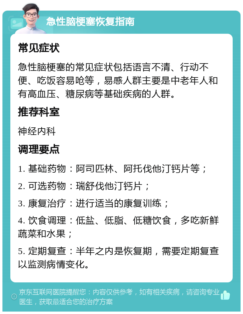 急性脑梗塞恢复指南 常见症状 急性脑梗塞的常见症状包括语言不清、行动不便、吃饭容易呛等，易感人群主要是中老年人和有高血压、糖尿病等基础疾病的人群。 推荐科室 神经内科 调理要点 1. 基础药物：阿司匹林、阿托伐他汀钙片等； 2. 可选药物：瑞舒伐他汀钙片； 3. 康复治疗：进行适当的康复训练； 4. 饮食调理：低盐、低脂、低糖饮食，多吃新鲜蔬菜和水果； 5. 定期复查：半年之内是恢复期，需要定期复查以监测病情变化。