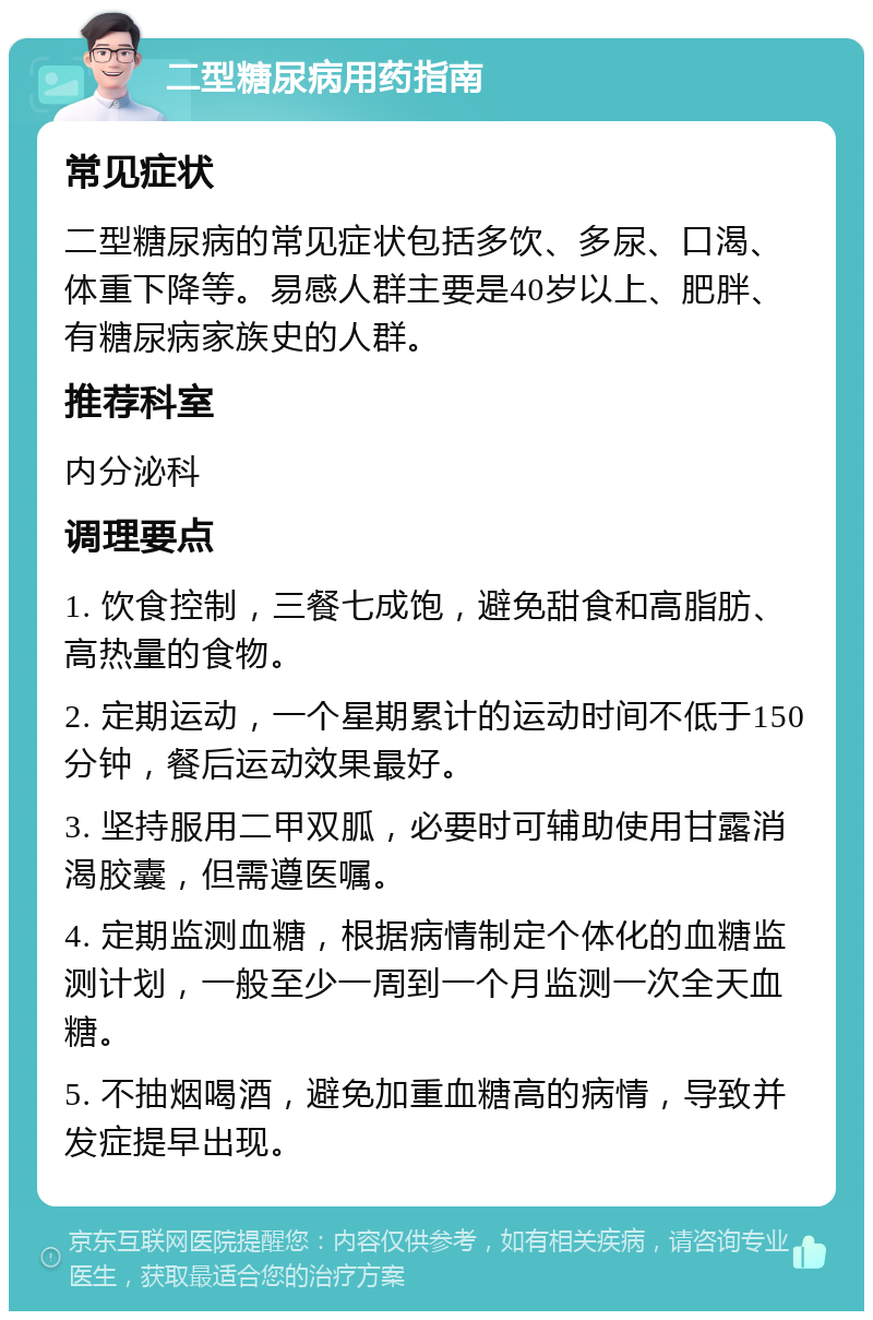 二型糖尿病用药指南 常见症状 二型糖尿病的常见症状包括多饮、多尿、口渴、体重下降等。易感人群主要是40岁以上、肥胖、有糖尿病家族史的人群。 推荐科室 内分泌科 调理要点 1. 饮食控制，三餐七成饱，避免甜食和高脂肪、高热量的食物。 2. 定期运动，一个星期累计的运动时间不低于150分钟，餐后运动效果最好。 3. 坚持服用二甲双胍，必要时可辅助使用甘露消渴胶囊，但需遵医嘱。 4. 定期监测血糖，根据病情制定个体化的血糖监测计划，一般至少一周到一个月监测一次全天血糖。 5. 不抽烟喝酒，避免加重血糖高的病情，导致并发症提早出现。