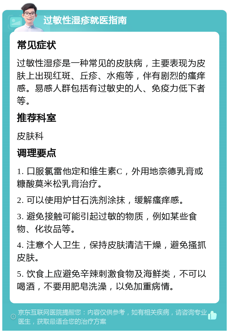 过敏性湿疹就医指南 常见症状 过敏性湿疹是一种常见的皮肤病，主要表现为皮肤上出现红斑、丘疹、水疱等，伴有剧烈的瘙痒感。易感人群包括有过敏史的人、免疫力低下者等。 推荐科室 皮肤科 调理要点 1. 口服氯雷他定和维生素C，外用地奈德乳膏或糠酸莫米松乳膏治疗。 2. 可以使用炉甘石洗剂涂抹，缓解瘙痒感。 3. 避免接触可能引起过敏的物质，例如某些食物、化妆品等。 4. 注意个人卫生，保持皮肤清洁干燥，避免搔抓皮肤。 5. 饮食上应避免辛辣刺激食物及海鲜类，不可以喝酒，不要用肥皂洗澡，以免加重病情。