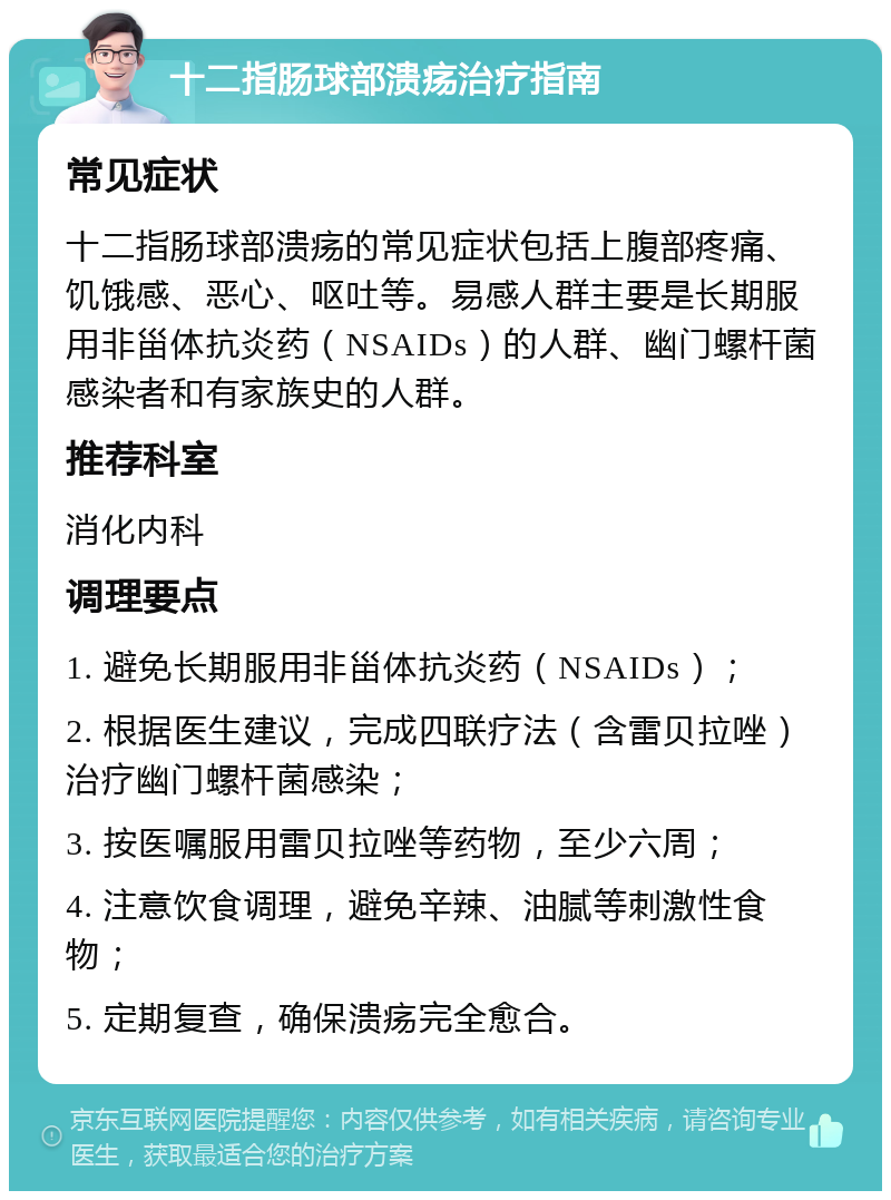 十二指肠球部溃疡治疗指南 常见症状 十二指肠球部溃疡的常见症状包括上腹部疼痛、饥饿感、恶心、呕吐等。易感人群主要是长期服用非甾体抗炎药（NSAIDs）的人群、幽门螺杆菌感染者和有家族史的人群。 推荐科室 消化内科 调理要点 1. 避免长期服用非甾体抗炎药（NSAIDs）； 2. 根据医生建议，完成四联疗法（含雷贝拉唑）治疗幽门螺杆菌感染； 3. 按医嘱服用雷贝拉唑等药物，至少六周； 4. 注意饮食调理，避免辛辣、油腻等刺激性食物； 5. 定期复查，确保溃疡完全愈合。