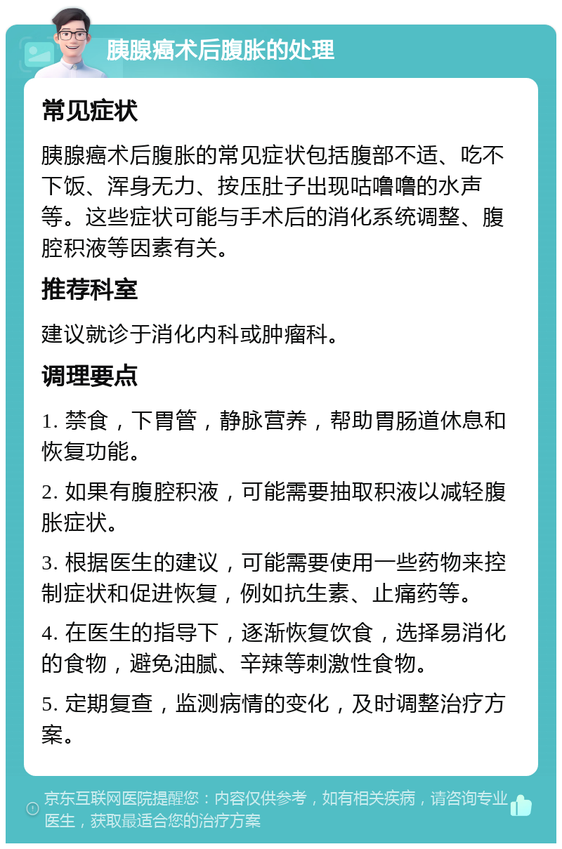 胰腺癌术后腹胀的处理 常见症状 胰腺癌术后腹胀的常见症状包括腹部不适、吃不下饭、浑身无力、按压肚子出现咕噜噜的水声等。这些症状可能与手术后的消化系统调整、腹腔积液等因素有关。 推荐科室 建议就诊于消化内科或肿瘤科。 调理要点 1. 禁食，下胃管，静脉营养，帮助胃肠道休息和恢复功能。 2. 如果有腹腔积液，可能需要抽取积液以减轻腹胀症状。 3. 根据医生的建议，可能需要使用一些药物来控制症状和促进恢复，例如抗生素、止痛药等。 4. 在医生的指导下，逐渐恢复饮食，选择易消化的食物，避免油腻、辛辣等刺激性食物。 5. 定期复查，监测病情的变化，及时调整治疗方案。