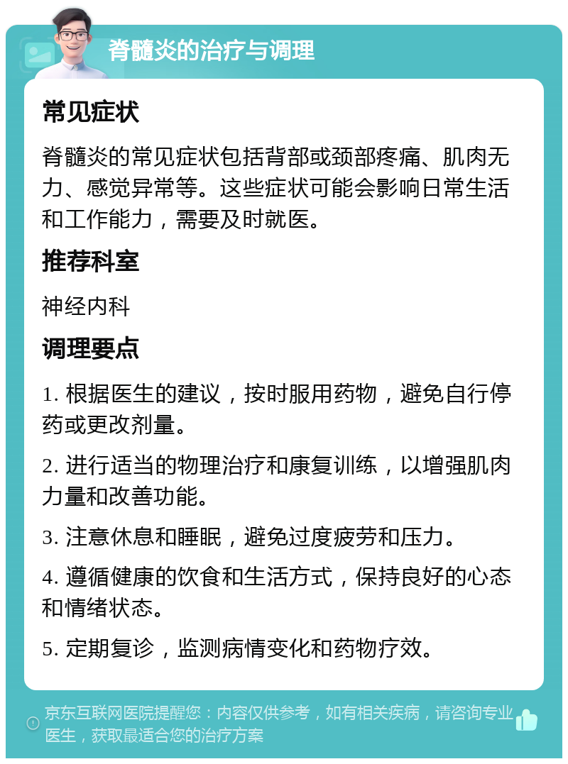 脊髓炎的治疗与调理 常见症状 脊髓炎的常见症状包括背部或颈部疼痛、肌肉无力、感觉异常等。这些症状可能会影响日常生活和工作能力，需要及时就医。 推荐科室 神经内科 调理要点 1. 根据医生的建议，按时服用药物，避免自行停药或更改剂量。 2. 进行适当的物理治疗和康复训练，以增强肌肉力量和改善功能。 3. 注意休息和睡眠，避免过度疲劳和压力。 4. 遵循健康的饮食和生活方式，保持良好的心态和情绪状态。 5. 定期复诊，监测病情变化和药物疗效。