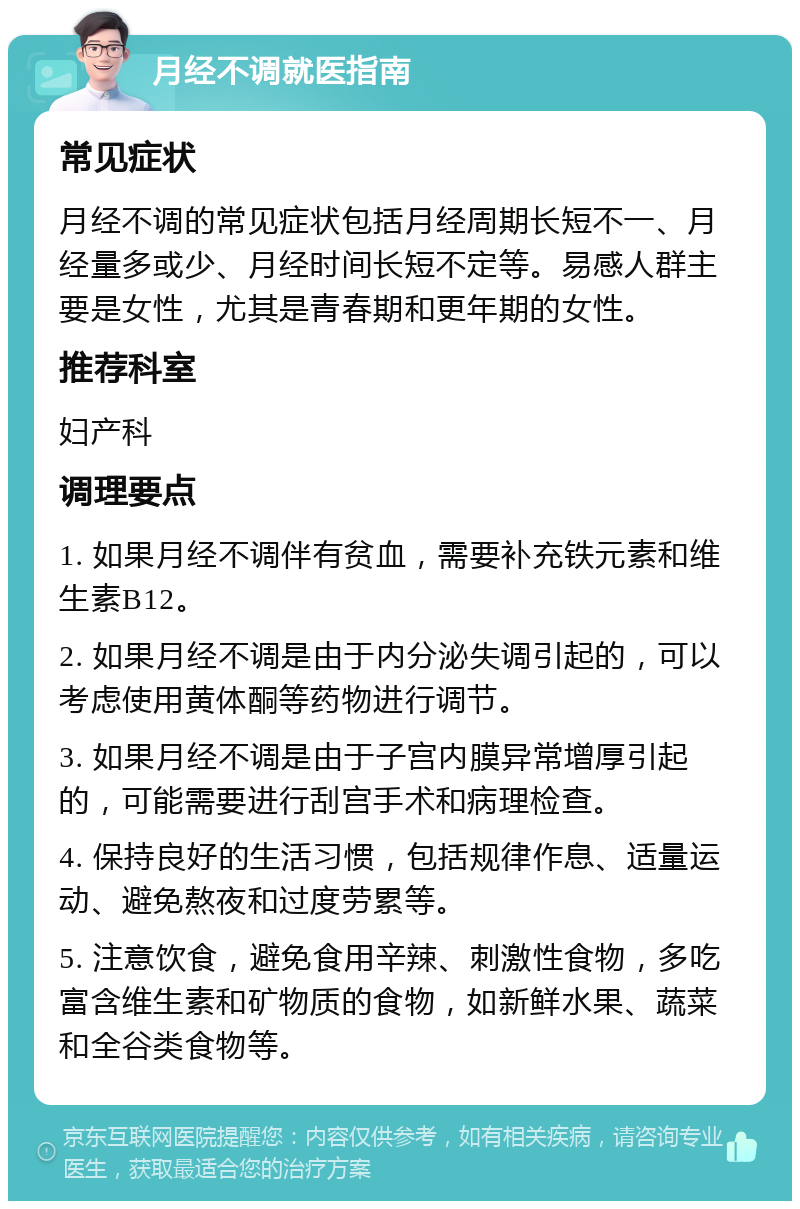 月经不调就医指南 常见症状 月经不调的常见症状包括月经周期长短不一、月经量多或少、月经时间长短不定等。易感人群主要是女性，尤其是青春期和更年期的女性。 推荐科室 妇产科 调理要点 1. 如果月经不调伴有贫血，需要补充铁元素和维生素B12。 2. 如果月经不调是由于内分泌失调引起的，可以考虑使用黄体酮等药物进行调节。 3. 如果月经不调是由于子宫内膜异常增厚引起的，可能需要进行刮宫手术和病理检查。 4. 保持良好的生活习惯，包括规律作息、适量运动、避免熬夜和过度劳累等。 5. 注意饮食，避免食用辛辣、刺激性食物，多吃富含维生素和矿物质的食物，如新鲜水果、蔬菜和全谷类食物等。