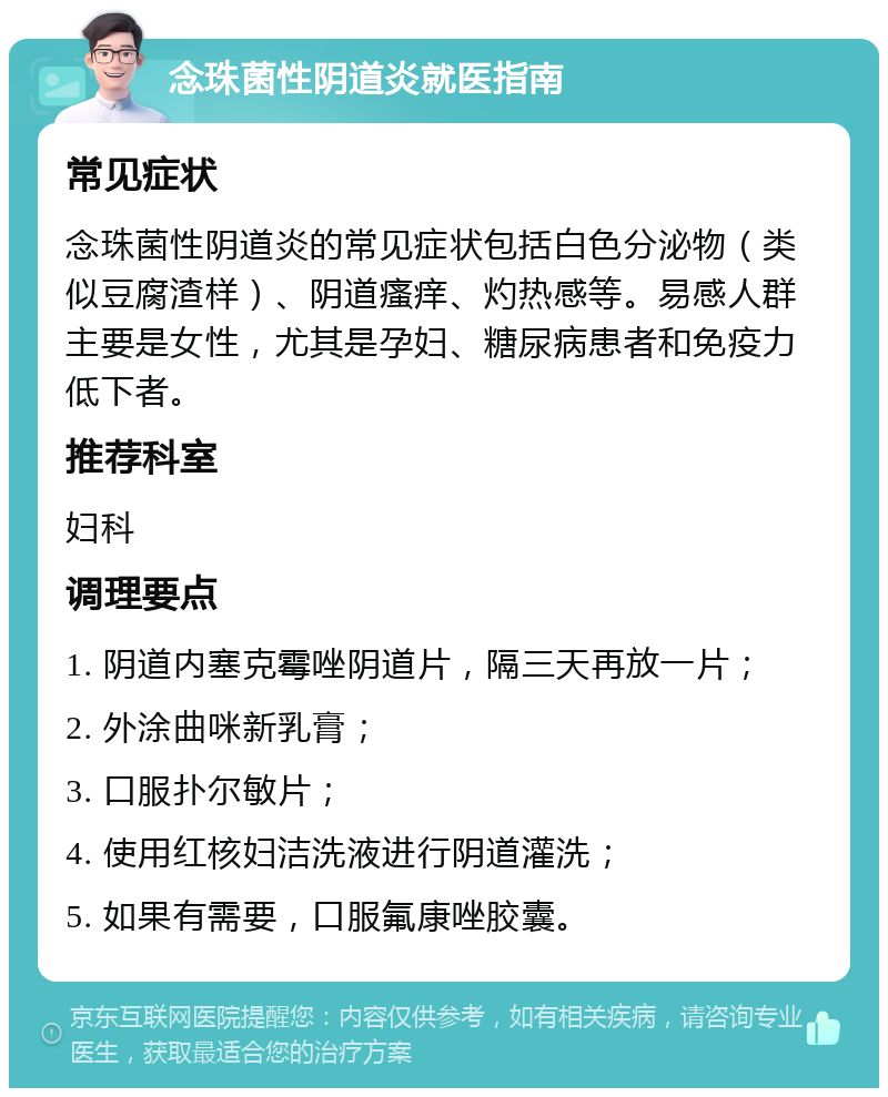 念珠菌性阴道炎就医指南 常见症状 念珠菌性阴道炎的常见症状包括白色分泌物（类似豆腐渣样）、阴道瘙痒、灼热感等。易感人群主要是女性，尤其是孕妇、糖尿病患者和免疫力低下者。 推荐科室 妇科 调理要点 1. 阴道内塞克霉唑阴道片，隔三天再放一片； 2. 外涂曲咪新乳膏； 3. 口服扑尔敏片； 4. 使用红核妇洁洗液进行阴道灌洗； 5. 如果有需要，口服氟康唑胶囊。