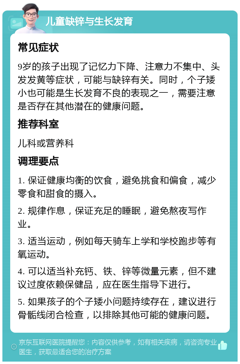 儿童缺锌与生长发育 常见症状 9岁的孩子出现了记忆力下降、注意力不集中、头发发黄等症状，可能与缺锌有关。同时，个子矮小也可能是生长发育不良的表现之一，需要注意是否存在其他潜在的健康问题。 推荐科室 儿科或营养科 调理要点 1. 保证健康均衡的饮食，避免挑食和偏食，减少零食和甜食的摄入。 2. 规律作息，保证充足的睡眠，避免熬夜写作业。 3. 适当运动，例如每天骑车上学和学校跑步等有氧运动。 4. 可以适当补充钙、铁、锌等微量元素，但不建议过度依赖保健品，应在医生指导下进行。 5. 如果孩子的个子矮小问题持续存在，建议进行骨骺线闭合检查，以排除其他可能的健康问题。