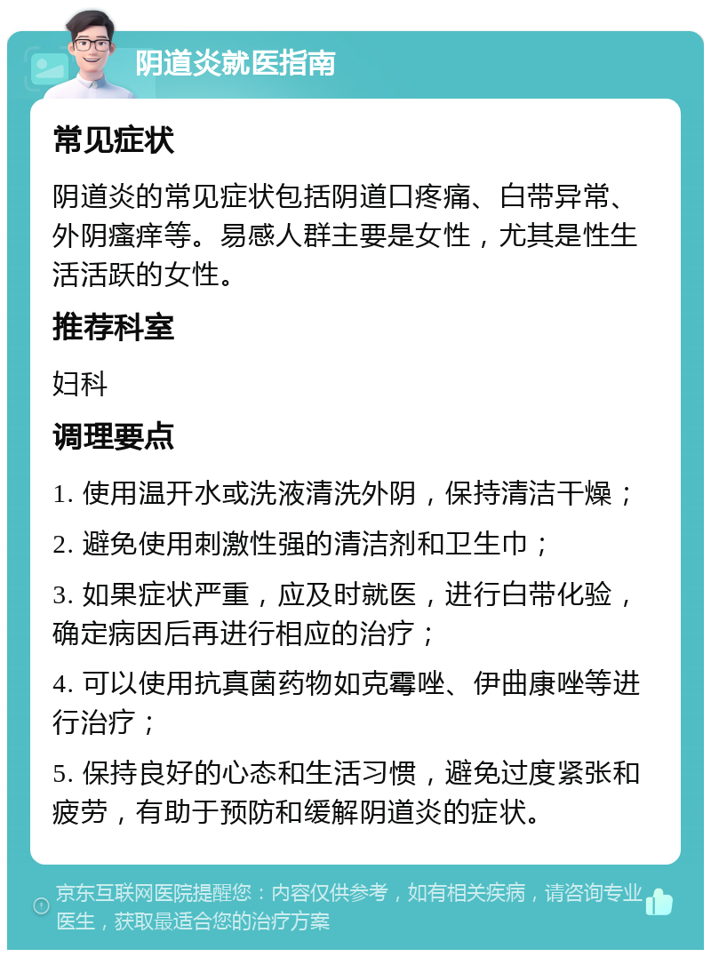 阴道炎就医指南 常见症状 阴道炎的常见症状包括阴道口疼痛、白带异常、外阴瘙痒等。易感人群主要是女性，尤其是性生活活跃的女性。 推荐科室 妇科 调理要点 1. 使用温开水或洗液清洗外阴，保持清洁干燥； 2. 避免使用刺激性强的清洁剂和卫生巾； 3. 如果症状严重，应及时就医，进行白带化验，确定病因后再进行相应的治疗； 4. 可以使用抗真菌药物如克霉唑、伊曲康唑等进行治疗； 5. 保持良好的心态和生活习惯，避免过度紧张和疲劳，有助于预防和缓解阴道炎的症状。