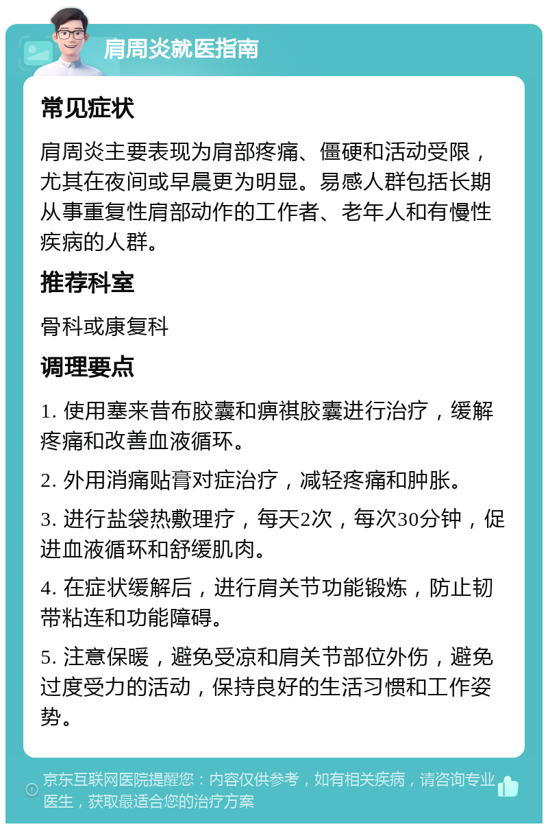 肩周炎就医指南 常见症状 肩周炎主要表现为肩部疼痛、僵硬和活动受限，尤其在夜间或早晨更为明显。易感人群包括长期从事重复性肩部动作的工作者、老年人和有慢性疾病的人群。 推荐科室 骨科或康复科 调理要点 1. 使用塞来昔布胶囊和痹祺胶囊进行治疗，缓解疼痛和改善血液循环。 2. 外用消痛贴膏对症治疗，减轻疼痛和肿胀。 3. 进行盐袋热敷理疗，每天2次，每次30分钟，促进血液循环和舒缓肌肉。 4. 在症状缓解后，进行肩关节功能锻炼，防止韧带粘连和功能障碍。 5. 注意保暖，避免受凉和肩关节部位外伤，避免过度受力的活动，保持良好的生活习惯和工作姿势。