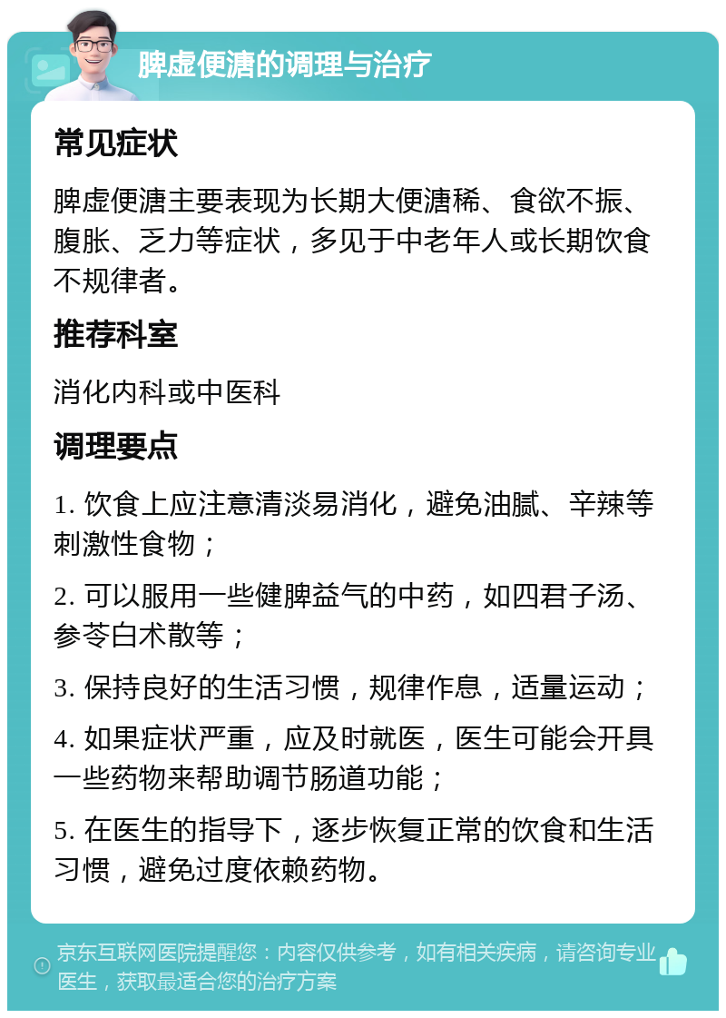 脾虚便溏的调理与治疗 常见症状 脾虚便溏主要表现为长期大便溏稀、食欲不振、腹胀、乏力等症状，多见于中老年人或长期饮食不规律者。 推荐科室 消化内科或中医科 调理要点 1. 饮食上应注意清淡易消化，避免油腻、辛辣等刺激性食物； 2. 可以服用一些健脾益气的中药，如四君子汤、参苓白术散等； 3. 保持良好的生活习惯，规律作息，适量运动； 4. 如果症状严重，应及时就医，医生可能会开具一些药物来帮助调节肠道功能； 5. 在医生的指导下，逐步恢复正常的饮食和生活习惯，避免过度依赖药物。