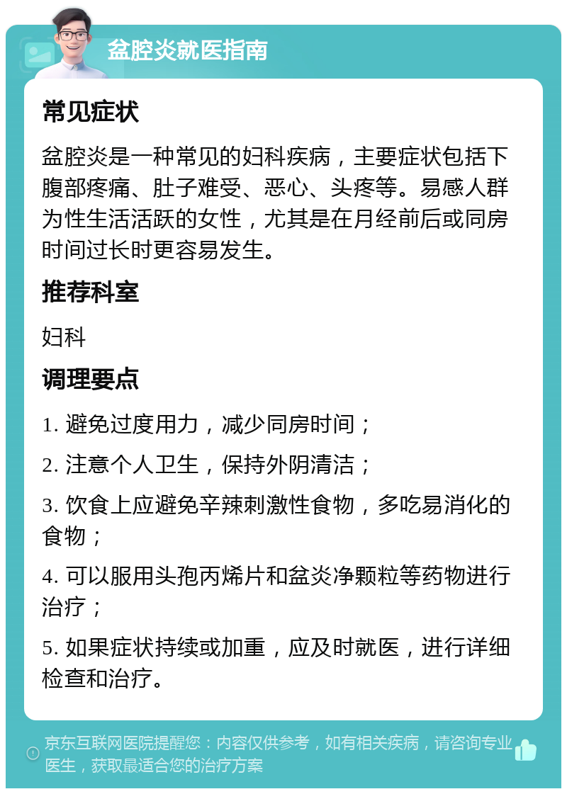 盆腔炎就医指南 常见症状 盆腔炎是一种常见的妇科疾病，主要症状包括下腹部疼痛、肚子难受、恶心、头疼等。易感人群为性生活活跃的女性，尤其是在月经前后或同房时间过长时更容易发生。 推荐科室 妇科 调理要点 1. 避免过度用力，减少同房时间； 2. 注意个人卫生，保持外阴清洁； 3. 饮食上应避免辛辣刺激性食物，多吃易消化的食物； 4. 可以服用头孢丙烯片和盆炎净颗粒等药物进行治疗； 5. 如果症状持续或加重，应及时就医，进行详细检查和治疗。