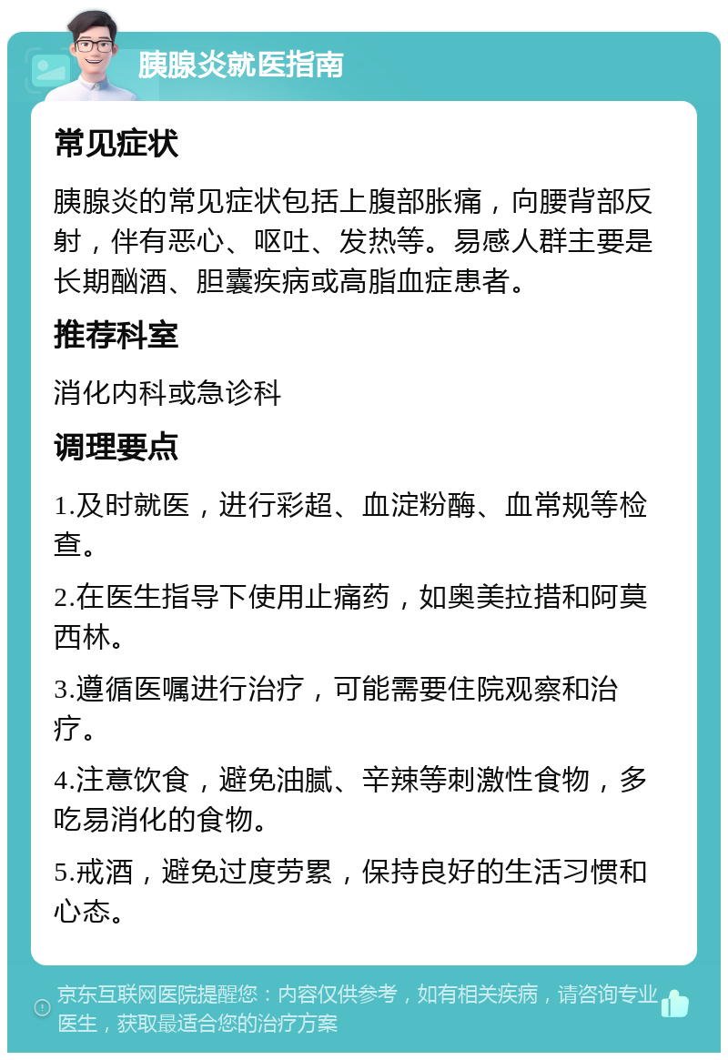 胰腺炎就医指南 常见症状 胰腺炎的常见症状包括上腹部胀痛，向腰背部反射，伴有恶心、呕吐、发热等。易感人群主要是长期酗酒、胆囊疾病或高脂血症患者。 推荐科室 消化内科或急诊科 调理要点 1.及时就医，进行彩超、血淀粉酶、血常规等检查。 2.在医生指导下使用止痛药，如奥美拉措和阿莫西林。 3.遵循医嘱进行治疗，可能需要住院观察和治疗。 4.注意饮食，避免油腻、辛辣等刺激性食物，多吃易消化的食物。 5.戒酒，避免过度劳累，保持良好的生活习惯和心态。