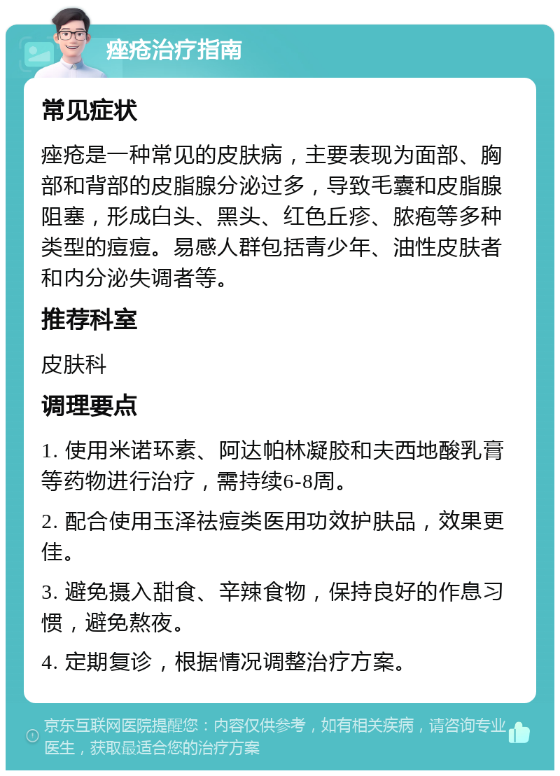 痤疮治疗指南 常见症状 痤疮是一种常见的皮肤病，主要表现为面部、胸部和背部的皮脂腺分泌过多，导致毛囊和皮脂腺阻塞，形成白头、黑头、红色丘疹、脓疱等多种类型的痘痘。易感人群包括青少年、油性皮肤者和内分泌失调者等。 推荐科室 皮肤科 调理要点 1. 使用米诺环素、阿达帕林凝胶和夫西地酸乳膏等药物进行治疗，需持续6-8周。 2. 配合使用玉泽祛痘类医用功效护肤品，效果更佳。 3. 避免摄入甜食、辛辣食物，保持良好的作息习惯，避免熬夜。 4. 定期复诊，根据情况调整治疗方案。