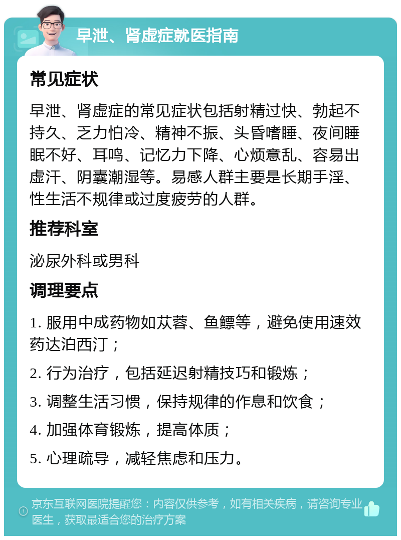 早泄、肾虚症就医指南 常见症状 早泄、肾虚症的常见症状包括射精过快、勃起不持久、乏力怕冷、精神不振、头昏嗜睡、夜间睡眠不好、耳鸣、记忆力下降、心烦意乱、容易出虚汗、阴囊潮湿等。易感人群主要是长期手淫、性生活不规律或过度疲劳的人群。 推荐科室 泌尿外科或男科 调理要点 1. 服用中成药物如苁蓉、鱼鳔等，避免使用速效药达泊西汀； 2. 行为治疗，包括延迟射精技巧和锻炼； 3. 调整生活习惯，保持规律的作息和饮食； 4. 加强体育锻炼，提高体质； 5. 心理疏导，减轻焦虑和压力。