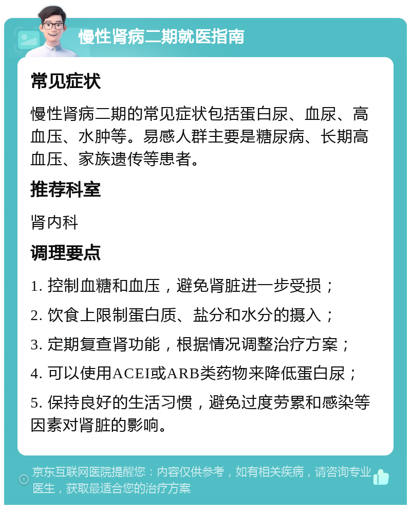 慢性肾病二期就医指南 常见症状 慢性肾病二期的常见症状包括蛋白尿、血尿、高血压、水肿等。易感人群主要是糖尿病、长期高血压、家族遗传等患者。 推荐科室 肾内科 调理要点 1. 控制血糖和血压，避免肾脏进一步受损； 2. 饮食上限制蛋白质、盐分和水分的摄入； 3. 定期复查肾功能，根据情况调整治疗方案； 4. 可以使用ACEI或ARB类药物来降低蛋白尿； 5. 保持良好的生活习惯，避免过度劳累和感染等因素对肾脏的影响。