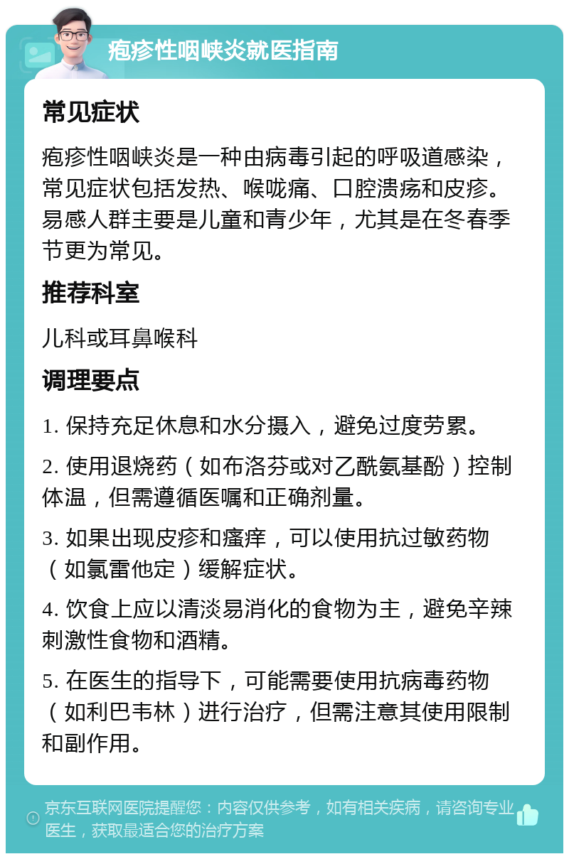 疱疹性咽峡炎就医指南 常见症状 疱疹性咽峡炎是一种由病毒引起的呼吸道感染，常见症状包括发热、喉咙痛、口腔溃疡和皮疹。易感人群主要是儿童和青少年，尤其是在冬春季节更为常见。 推荐科室 儿科或耳鼻喉科 调理要点 1. 保持充足休息和水分摄入，避免过度劳累。 2. 使用退烧药（如布洛芬或对乙酰氨基酚）控制体温，但需遵循医嘱和正确剂量。 3. 如果出现皮疹和瘙痒，可以使用抗过敏药物（如氯雷他定）缓解症状。 4. 饮食上应以清淡易消化的食物为主，避免辛辣刺激性食物和酒精。 5. 在医生的指导下，可能需要使用抗病毒药物（如利巴韦林）进行治疗，但需注意其使用限制和副作用。