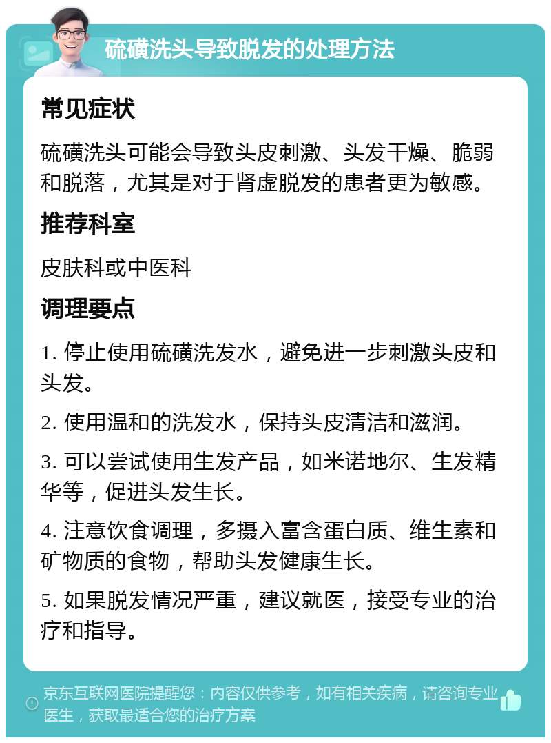 硫磺洗头导致脱发的处理方法 常见症状 硫磺洗头可能会导致头皮刺激、头发干燥、脆弱和脱落，尤其是对于肾虚脱发的患者更为敏感。 推荐科室 皮肤科或中医科 调理要点 1. 停止使用硫磺洗发水，避免进一步刺激头皮和头发。 2. 使用温和的洗发水，保持头皮清洁和滋润。 3. 可以尝试使用生发产品，如米诺地尔、生发精华等，促进头发生长。 4. 注意饮食调理，多摄入富含蛋白质、维生素和矿物质的食物，帮助头发健康生长。 5. 如果脱发情况严重，建议就医，接受专业的治疗和指导。