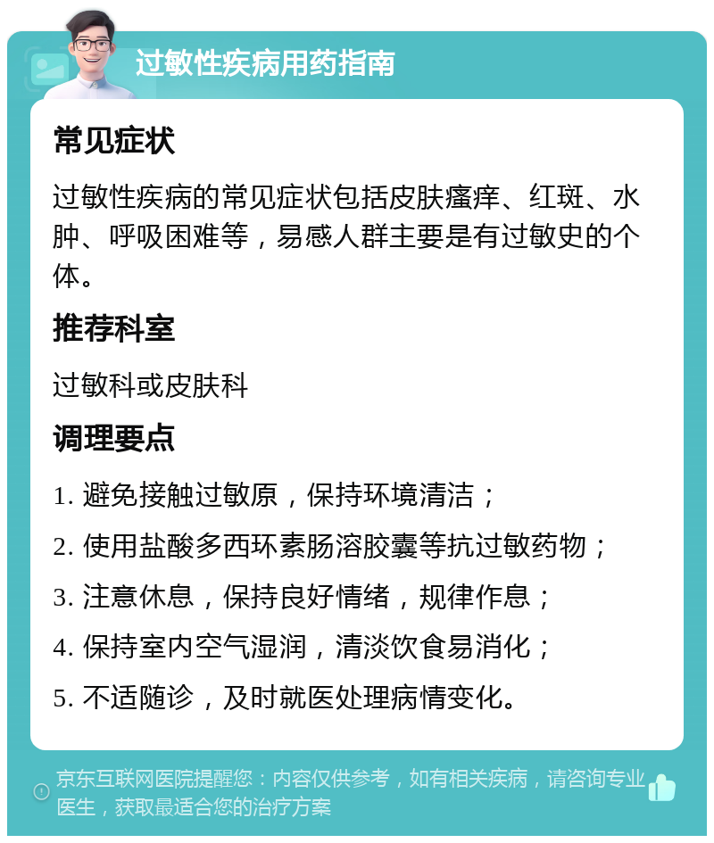 过敏性疾病用药指南 常见症状 过敏性疾病的常见症状包括皮肤瘙痒、红斑、水肿、呼吸困难等，易感人群主要是有过敏史的个体。 推荐科室 过敏科或皮肤科 调理要点 1. 避免接触过敏原，保持环境清洁； 2. 使用盐酸多西环素肠溶胶囊等抗过敏药物； 3. 注意休息，保持良好情绪，规律作息； 4. 保持室内空气湿润，清淡饮食易消化； 5. 不适随诊，及时就医处理病情变化。