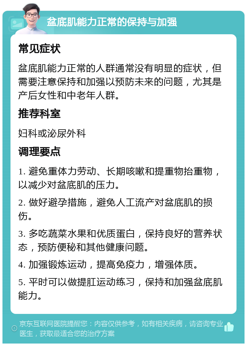 盆底肌能力正常的保持与加强 常见症状 盆底肌能力正常的人群通常没有明显的症状，但需要注意保持和加强以预防未来的问题，尤其是产后女性和中老年人群。 推荐科室 妇科或泌尿外科 调理要点 1. 避免重体力劳动、长期咳嗽和提重物抬重物，以减少对盆底肌的压力。 2. 做好避孕措施，避免人工流产对盆底肌的损伤。 3. 多吃蔬菜水果和优质蛋白，保持良好的营养状态，预防便秘和其他健康问题。 4. 加强锻炼运动，提高免疫力，增强体质。 5. 平时可以做提肛运动练习，保持和加强盆底肌能力。