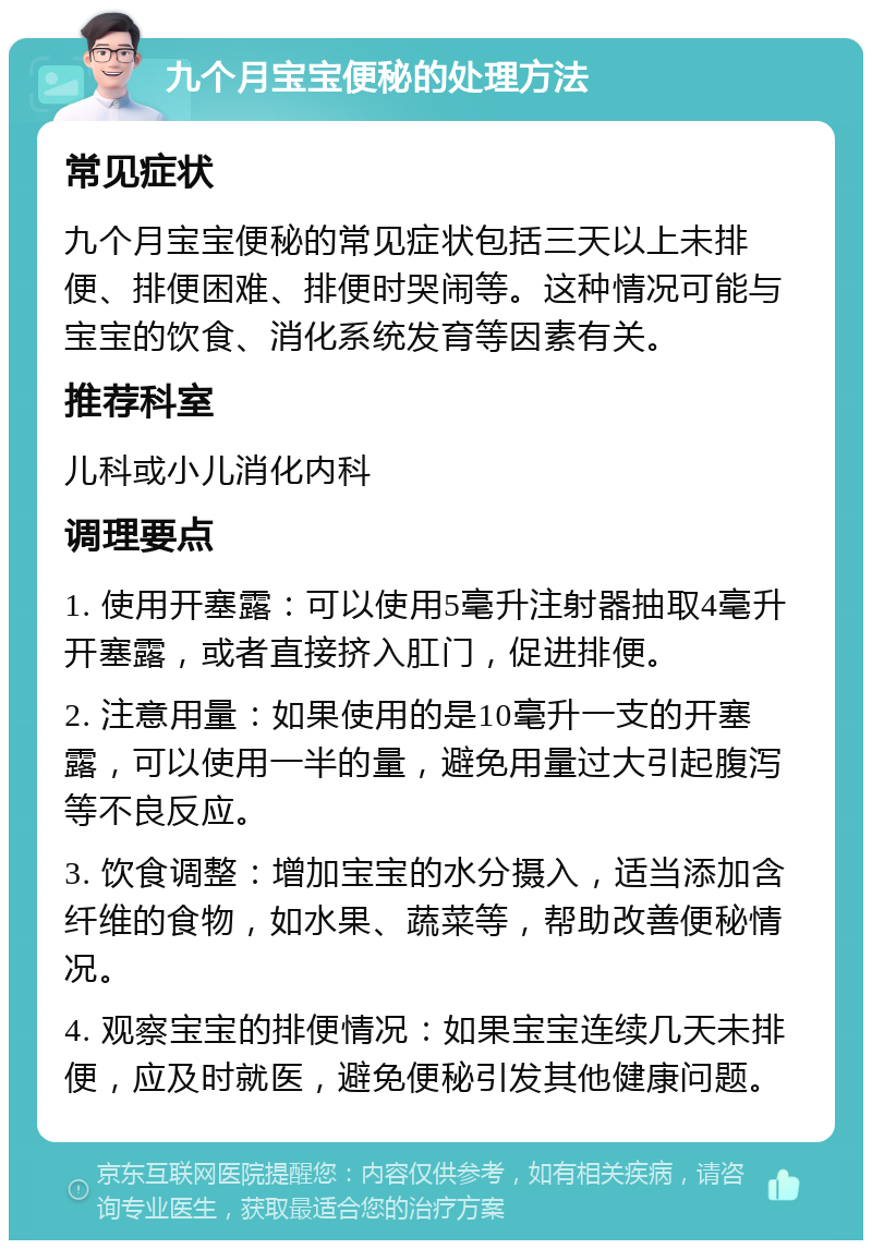 九个月宝宝便秘的处理方法 常见症状 九个月宝宝便秘的常见症状包括三天以上未排便、排便困难、排便时哭闹等。这种情况可能与宝宝的饮食、消化系统发育等因素有关。 推荐科室 儿科或小儿消化内科 调理要点 1. 使用开塞露：可以使用5毫升注射器抽取4毫升开塞露，或者直接挤入肛门，促进排便。 2. 注意用量：如果使用的是10毫升一支的开塞露，可以使用一半的量，避免用量过大引起腹泻等不良反应。 3. 饮食调整：增加宝宝的水分摄入，适当添加含纤维的食物，如水果、蔬菜等，帮助改善便秘情况。 4. 观察宝宝的排便情况：如果宝宝连续几天未排便，应及时就医，避免便秘引发其他健康问题。