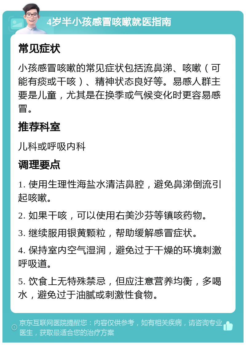 4岁半小孩感冒咳嗽就医指南 常见症状 小孩感冒咳嗽的常见症状包括流鼻涕、咳嗽（可能有痰或干咳）、精神状态良好等。易感人群主要是儿童，尤其是在换季或气候变化时更容易感冒。 推荐科室 儿科或呼吸内科 调理要点 1. 使用生理性海盐水清洁鼻腔，避免鼻涕倒流引起咳嗽。 2. 如果干咳，可以使用右美沙芬等镇咳药物。 3. 继续服用银黄颗粒，帮助缓解感冒症状。 4. 保持室内空气湿润，避免过于干燥的环境刺激呼吸道。 5. 饮食上无特殊禁忌，但应注意营养均衡，多喝水，避免过于油腻或刺激性食物。