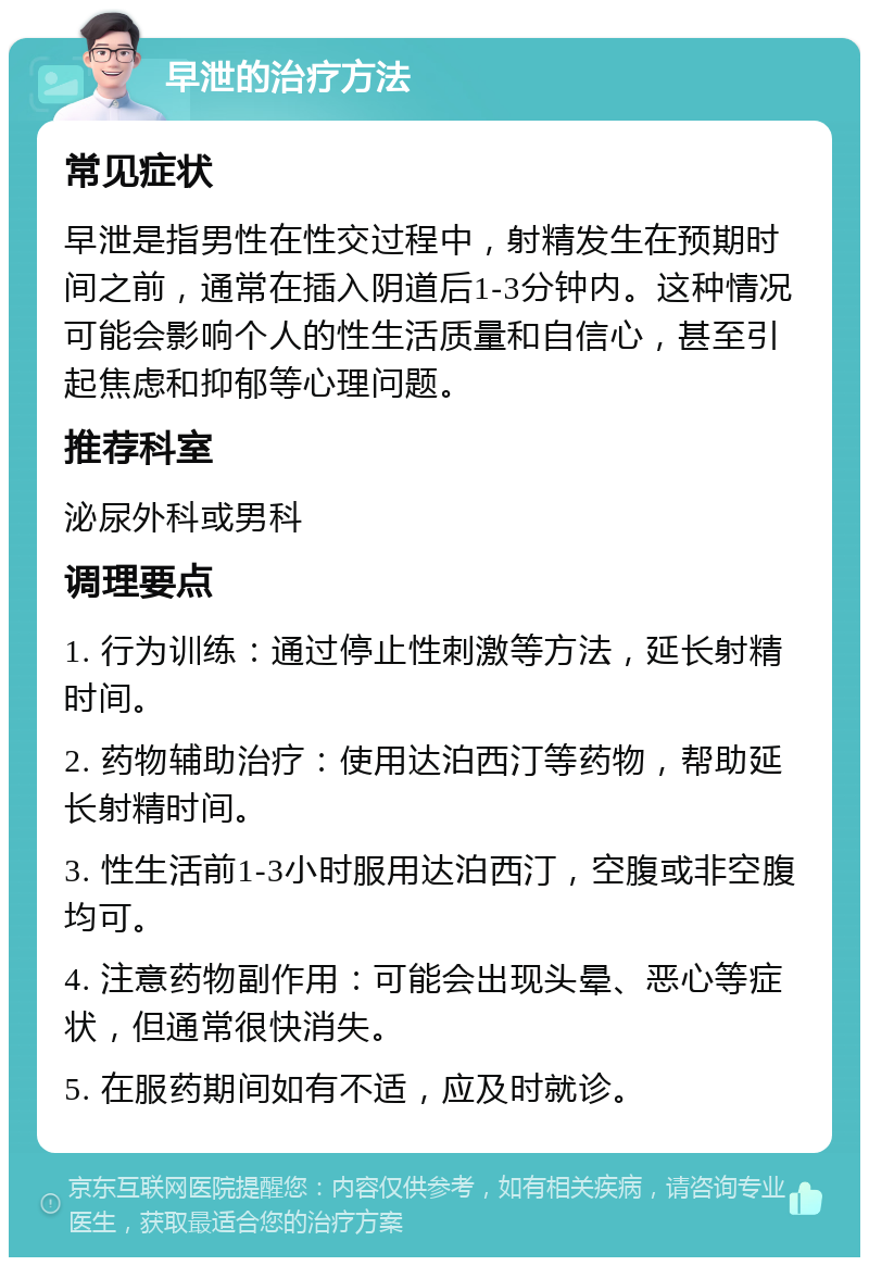 早泄的治疗方法 常见症状 早泄是指男性在性交过程中，射精发生在预期时间之前，通常在插入阴道后1-3分钟内。这种情况可能会影响个人的性生活质量和自信心，甚至引起焦虑和抑郁等心理问题。 推荐科室 泌尿外科或男科 调理要点 1. 行为训练：通过停止性刺激等方法，延长射精时间。 2. 药物辅助治疗：使用达泊西汀等药物，帮助延长射精时间。 3. 性生活前1-3小时服用达泊西汀，空腹或非空腹均可。 4. 注意药物副作用：可能会出现头晕、恶心等症状，但通常很快消失。 5. 在服药期间如有不适，应及时就诊。