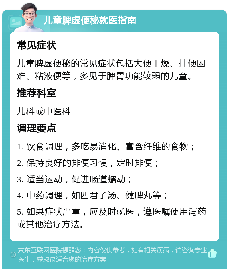 儿童脾虚便秘就医指南 常见症状 儿童脾虚便秘的常见症状包括大便干燥、排便困难、粘液便等，多见于脾胃功能较弱的儿童。 推荐科室 儿科或中医科 调理要点 1. 饮食调理，多吃易消化、富含纤维的食物； 2. 保持良好的排便习惯，定时排便； 3. 适当运动，促进肠道蠕动； 4. 中药调理，如四君子汤、健脾丸等； 5. 如果症状严重，应及时就医，遵医嘱使用泻药或其他治疗方法。