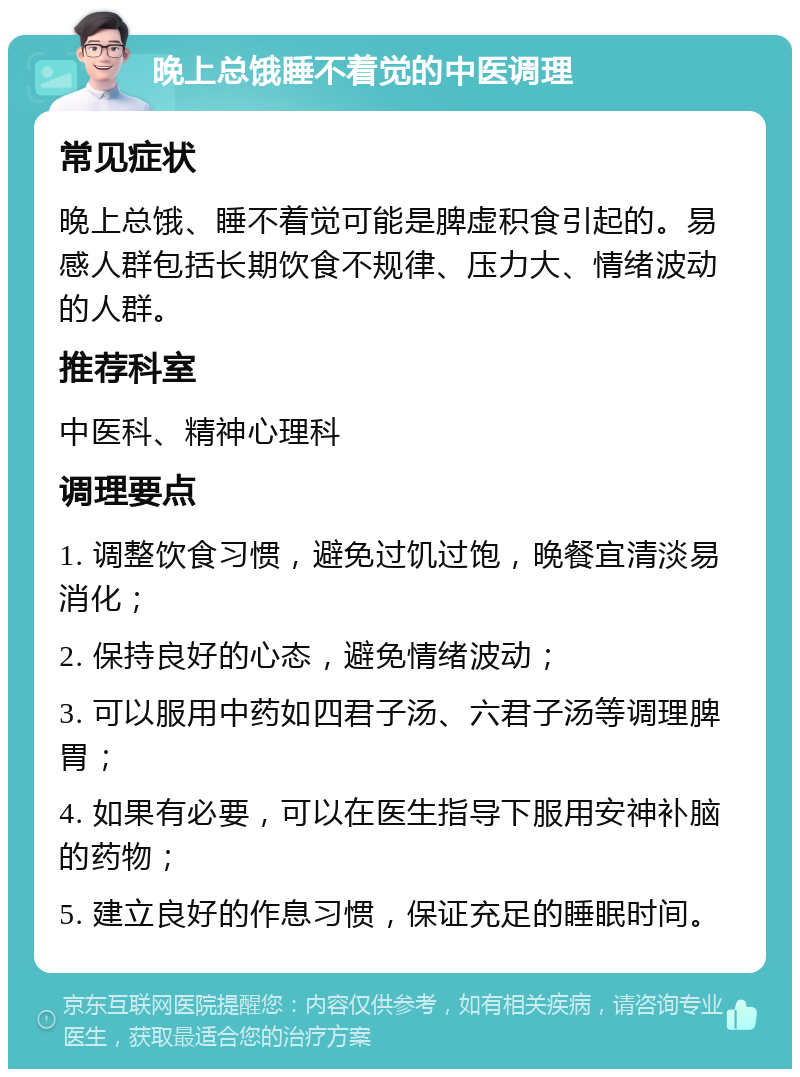 晚上总饿睡不着觉的中医调理 常见症状 晚上总饿、睡不着觉可能是脾虚积食引起的。易感人群包括长期饮食不规律、压力大、情绪波动的人群。 推荐科室 中医科、精神心理科 调理要点 1. 调整饮食习惯，避免过饥过饱，晚餐宜清淡易消化； 2. 保持良好的心态，避免情绪波动； 3. 可以服用中药如四君子汤、六君子汤等调理脾胃； 4. 如果有必要，可以在医生指导下服用安神补脑的药物； 5. 建立良好的作息习惯，保证充足的睡眠时间。