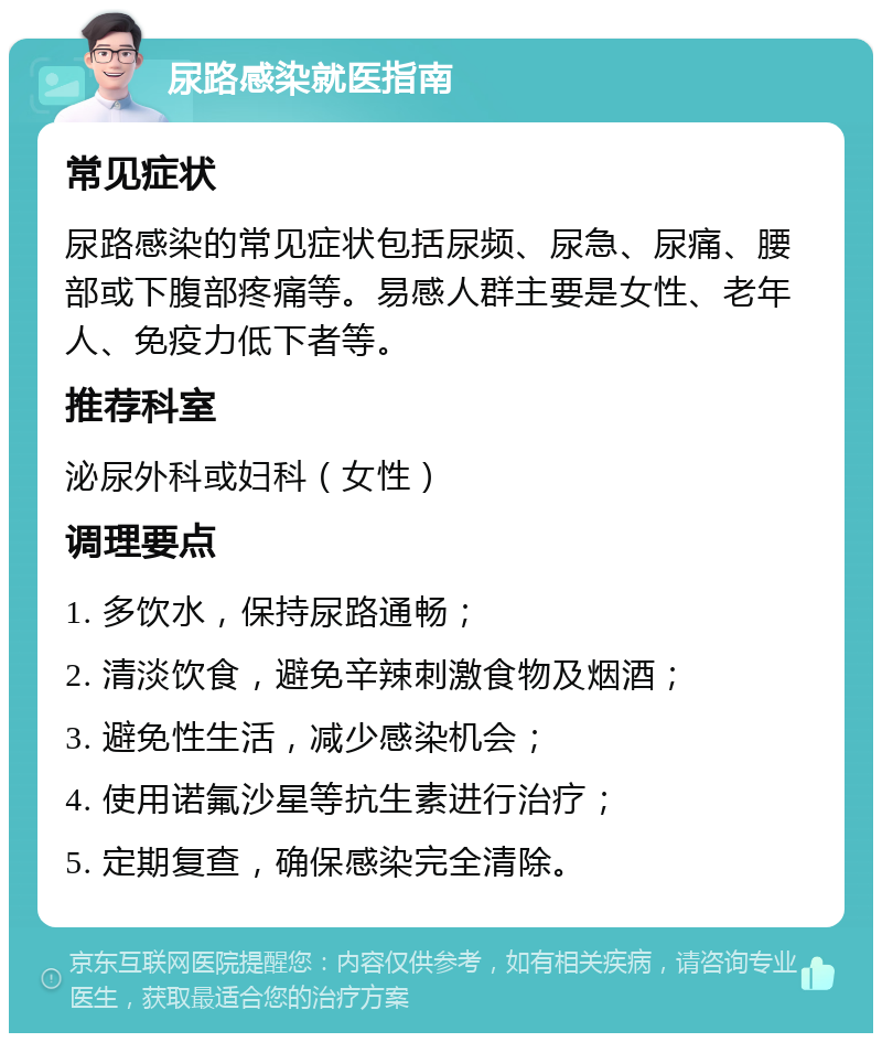 尿路感染就医指南 常见症状 尿路感染的常见症状包括尿频、尿急、尿痛、腰部或下腹部疼痛等。易感人群主要是女性、老年人、免疫力低下者等。 推荐科室 泌尿外科或妇科（女性） 调理要点 1. 多饮水，保持尿路通畅； 2. 清淡饮食，避免辛辣刺激食物及烟酒； 3. 避免性生活，减少感染机会； 4. 使用诺氟沙星等抗生素进行治疗； 5. 定期复查，确保感染完全清除。