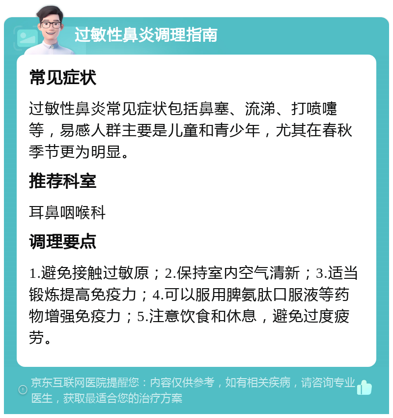 过敏性鼻炎调理指南 常见症状 过敏性鼻炎常见症状包括鼻塞、流涕、打喷嚏等，易感人群主要是儿童和青少年，尤其在春秋季节更为明显。 推荐科室 耳鼻咽喉科 调理要点 1.避免接触过敏原；2.保持室内空气清新；3.适当锻炼提高免疫力；4.可以服用脾氨肽口服液等药物增强免疫力；5.注意饮食和休息，避免过度疲劳。