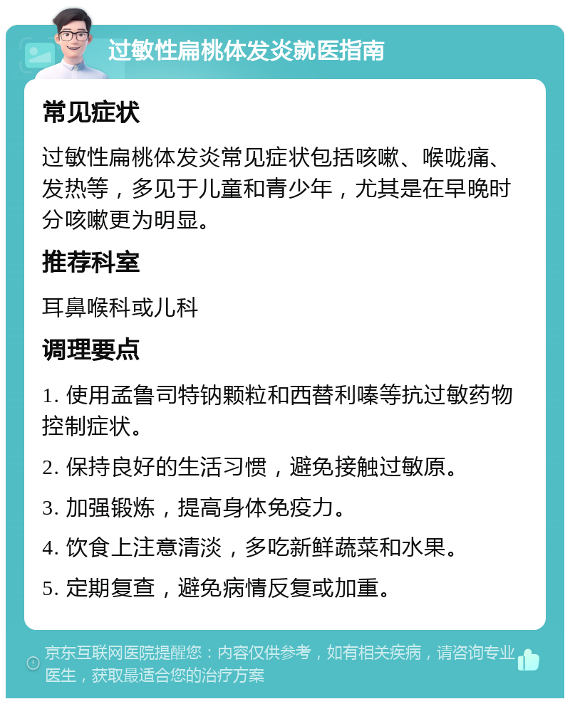 过敏性扁桃体发炎就医指南 常见症状 过敏性扁桃体发炎常见症状包括咳嗽、喉咙痛、发热等，多见于儿童和青少年，尤其是在早晚时分咳嗽更为明显。 推荐科室 耳鼻喉科或儿科 调理要点 1. 使用孟鲁司特钠颗粒和西替利嗪等抗过敏药物控制症状。 2. 保持良好的生活习惯，避免接触过敏原。 3. 加强锻炼，提高身体免疫力。 4. 饮食上注意清淡，多吃新鲜蔬菜和水果。 5. 定期复查，避免病情反复或加重。