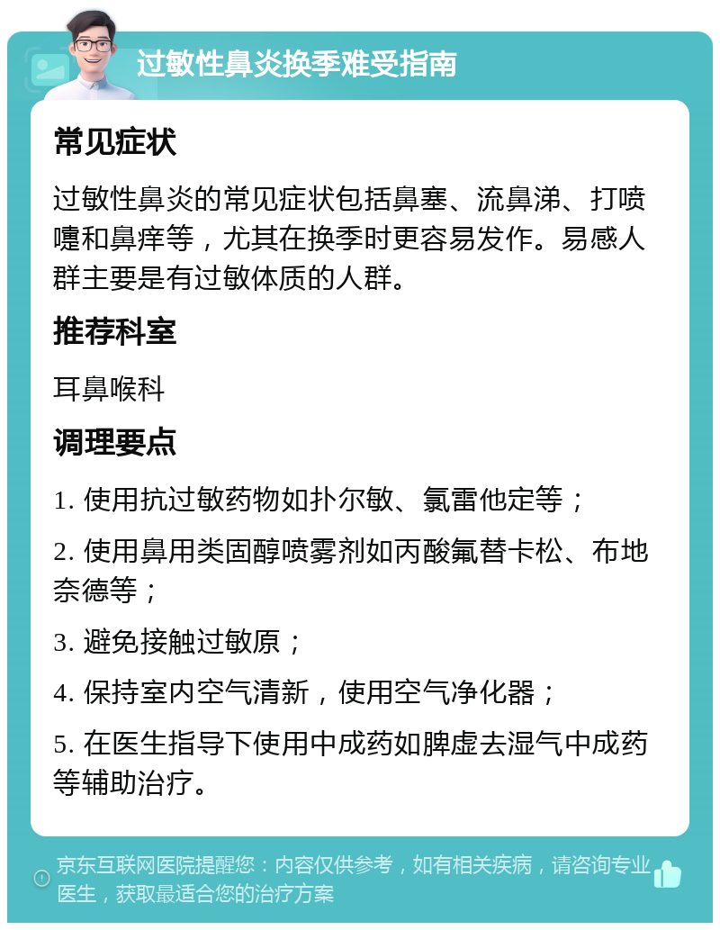 过敏性鼻炎换季难受指南 常见症状 过敏性鼻炎的常见症状包括鼻塞、流鼻涕、打喷嚏和鼻痒等，尤其在换季时更容易发作。易感人群主要是有过敏体质的人群。 推荐科室 耳鼻喉科 调理要点 1. 使用抗过敏药物如扑尔敏、氯雷他定等； 2. 使用鼻用类固醇喷雾剂如丙酸氟替卡松、布地奈德等； 3. 避免接触过敏原； 4. 保持室内空气清新，使用空气净化器； 5. 在医生指导下使用中成药如脾虚去湿气中成药等辅助治疗。