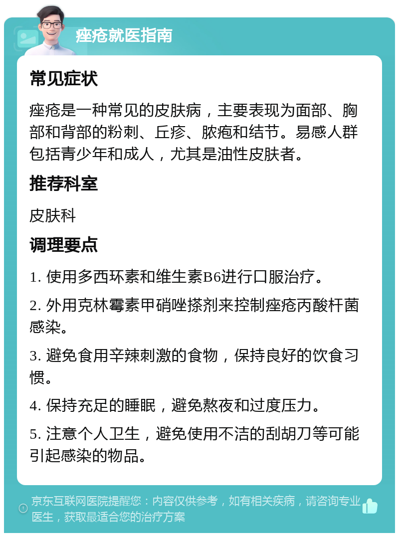 痤疮就医指南 常见症状 痤疮是一种常见的皮肤病，主要表现为面部、胸部和背部的粉刺、丘疹、脓疱和结节。易感人群包括青少年和成人，尤其是油性皮肤者。 推荐科室 皮肤科 调理要点 1. 使用多西环素和维生素B6进行口服治疗。 2. 外用克林霉素甲硝唑搽剂来控制痤疮丙酸杆菌感染。 3. 避免食用辛辣刺激的食物，保持良好的饮食习惯。 4. 保持充足的睡眠，避免熬夜和过度压力。 5. 注意个人卫生，避免使用不洁的刮胡刀等可能引起感染的物品。