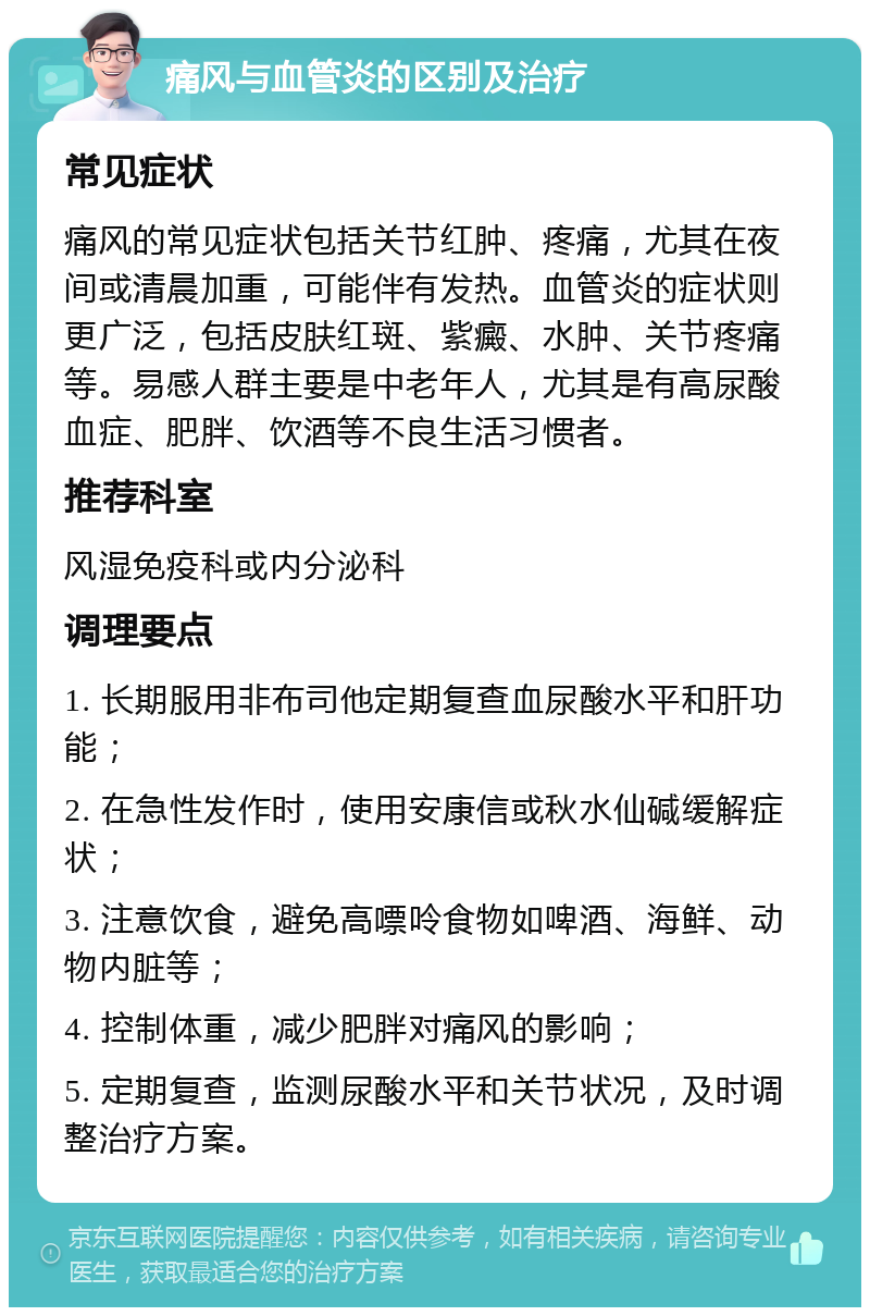 痛风与血管炎的区别及治疗 常见症状 痛风的常见症状包括关节红肿、疼痛，尤其在夜间或清晨加重，可能伴有发热。血管炎的症状则更广泛，包括皮肤红斑、紫癜、水肿、关节疼痛等。易感人群主要是中老年人，尤其是有高尿酸血症、肥胖、饮酒等不良生活习惯者。 推荐科室 风湿免疫科或内分泌科 调理要点 1. 长期服用非布司他定期复查血尿酸水平和肝功能； 2. 在急性发作时，使用安康信或秋水仙碱缓解症状； 3. 注意饮食，避免高嘌呤食物如啤酒、海鲜、动物内脏等； 4. 控制体重，减少肥胖对痛风的影响； 5. 定期复查，监测尿酸水平和关节状况，及时调整治疗方案。