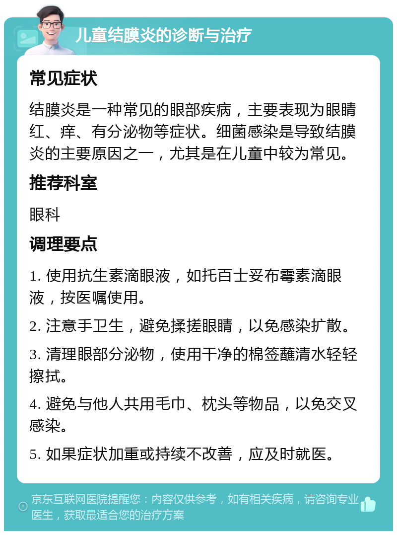 儿童结膜炎的诊断与治疗 常见症状 结膜炎是一种常见的眼部疾病，主要表现为眼睛红、痒、有分泌物等症状。细菌感染是导致结膜炎的主要原因之一，尤其是在儿童中较为常见。 推荐科室 眼科 调理要点 1. 使用抗生素滴眼液，如托百士妥布霉素滴眼液，按医嘱使用。 2. 注意手卫生，避免揉搓眼睛，以免感染扩散。 3. 清理眼部分泌物，使用干净的棉签蘸清水轻轻擦拭。 4. 避免与他人共用毛巾、枕头等物品，以免交叉感染。 5. 如果症状加重或持续不改善，应及时就医。