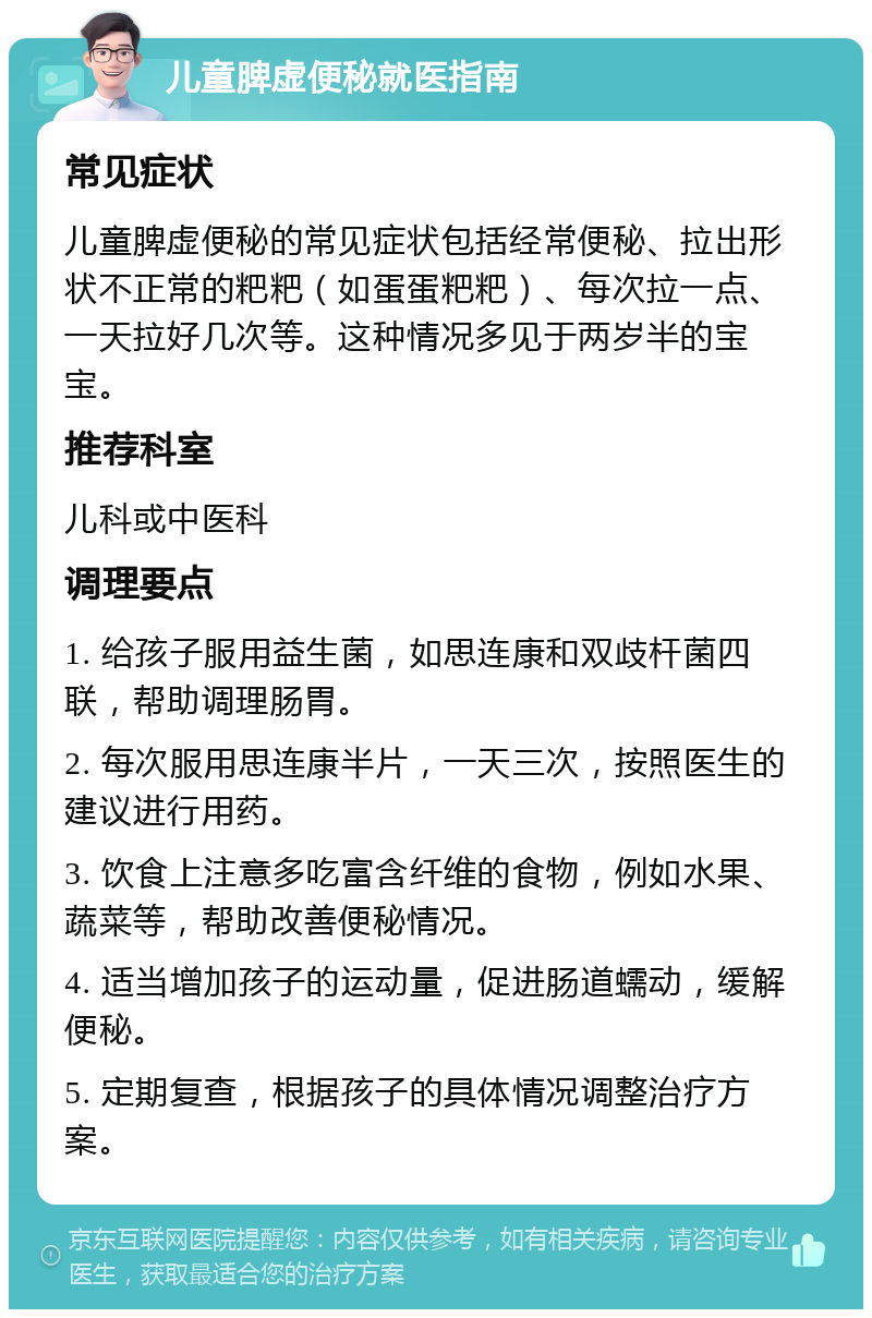 儿童脾虚便秘就医指南 常见症状 儿童脾虚便秘的常见症状包括经常便秘、拉出形状不正常的粑粑（如蛋蛋粑粑）、每次拉一点、一天拉好几次等。这种情况多见于两岁半的宝宝。 推荐科室 儿科或中医科 调理要点 1. 给孩子服用益生菌，如思连康和双歧杆菌四联，帮助调理肠胃。 2. 每次服用思连康半片，一天三次，按照医生的建议进行用药。 3. 饮食上注意多吃富含纤维的食物，例如水果、蔬菜等，帮助改善便秘情况。 4. 适当增加孩子的运动量，促进肠道蠕动，缓解便秘。 5. 定期复查，根据孩子的具体情况调整治疗方案。