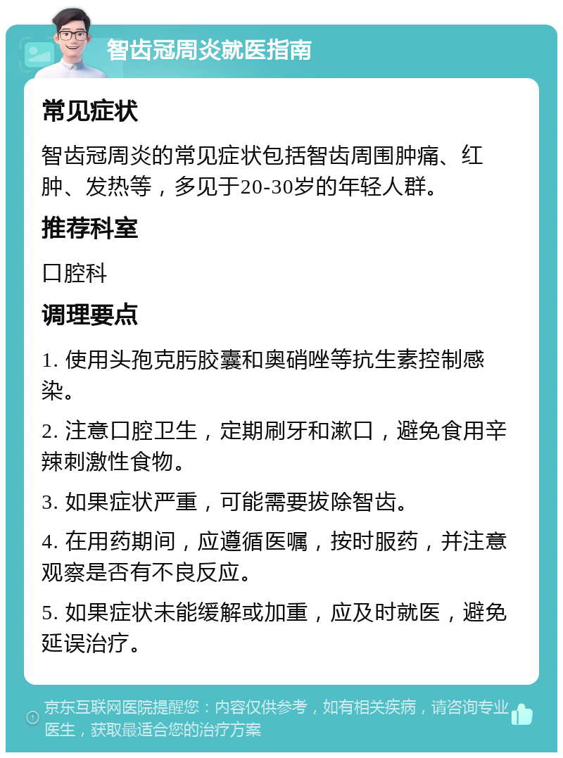 智齿冠周炎就医指南 常见症状 智齿冠周炎的常见症状包括智齿周围肿痛、红肿、发热等，多见于20-30岁的年轻人群。 推荐科室 口腔科 调理要点 1. 使用头孢克肟胶囊和奥硝唑等抗生素控制感染。 2. 注意口腔卫生，定期刷牙和漱口，避免食用辛辣刺激性食物。 3. 如果症状严重，可能需要拔除智齿。 4. 在用药期间，应遵循医嘱，按时服药，并注意观察是否有不良反应。 5. 如果症状未能缓解或加重，应及时就医，避免延误治疗。