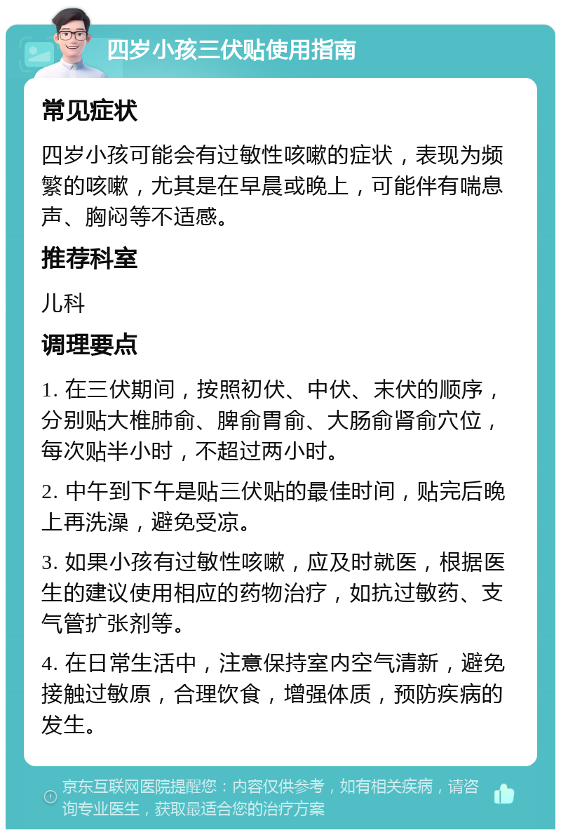 四岁小孩三伏贴使用指南 常见症状 四岁小孩可能会有过敏性咳嗽的症状，表现为频繁的咳嗽，尤其是在早晨或晚上，可能伴有喘息声、胸闷等不适感。 推荐科室 儿科 调理要点 1. 在三伏期间，按照初伏、中伏、末伏的顺序，分别贴大椎肺俞、脾俞胃俞、大肠俞肾俞穴位，每次贴半小时，不超过两小时。 2. 中午到下午是贴三伏贴的最佳时间，贴完后晚上再洗澡，避免受凉。 3. 如果小孩有过敏性咳嗽，应及时就医，根据医生的建议使用相应的药物治疗，如抗过敏药、支气管扩张剂等。 4. 在日常生活中，注意保持室内空气清新，避免接触过敏原，合理饮食，增强体质，预防疾病的发生。