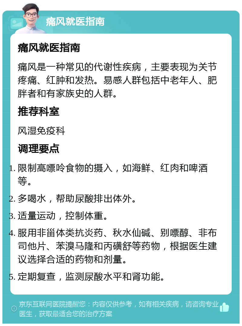 痛风就医指南 痛风就医指南 痛风是一种常见的代谢性疾病，主要表现为关节疼痛、红肿和发热。易感人群包括中老年人、肥胖者和有家族史的人群。 推荐科室 风湿免疫科 调理要点 限制高嘌呤食物的摄入，如海鲜、红肉和啤酒等。 多喝水，帮助尿酸排出体外。 适量运动，控制体重。 服用非甾体类抗炎药、秋水仙碱、别嘌醇、非布司他片、苯溴马隆和丙磺舒等药物，根据医生建议选择合适的药物和剂量。 定期复查，监测尿酸水平和肾功能。